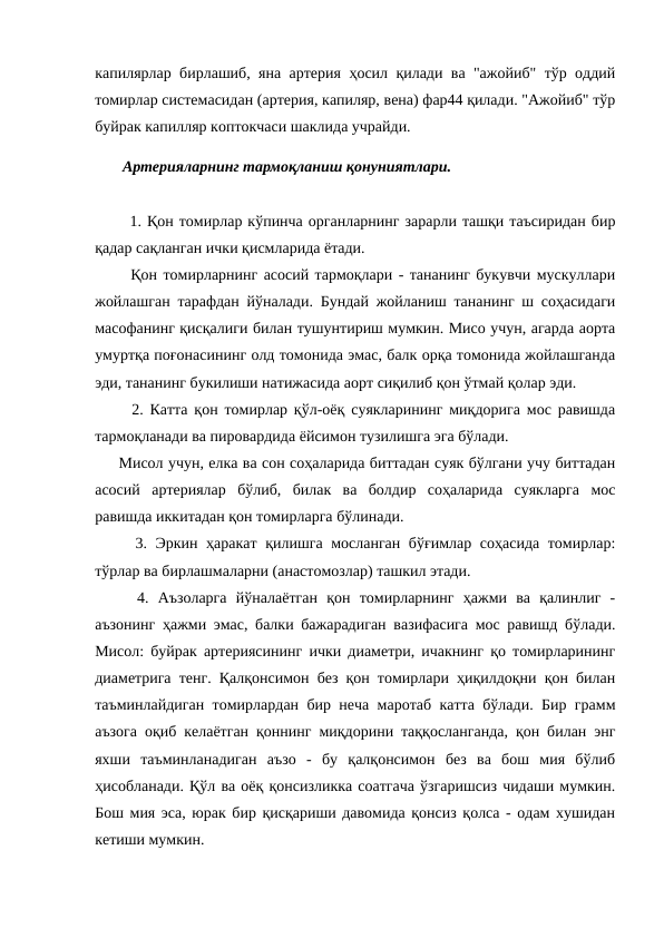 капилярлар бирлашиб, яна артерия ҳосил қилади ва "ажойиб" тўр оддий
томирлар системасидан (артерия, капиляр, вена) фар44 қилади. "Ажойиб" тўр
буйрак капилляр коптокчаси шаклида учрайди. 
 Артерияларнинг тармоқланиш қонуниятлари. 
  1. Қон томирлар кўпинча органларнинг зарарли ташқи таъсиридан бир
қадар сақланган ички қисмларида ётади. 
  Қон томирларнинг асосий тармоқлари - тананинг букувчи мускуллари
жойлашган тарафдан йўналади. Бундай жойланиш тананинг ш соҳасидаги
масофанинг қисқалиги билан тушунтириш мумкин. Мисо учун, агарда аорта
умуртқа поғонасининг олд томонида эмас, балк орқа томонида жойлашганда
эди, тананинг букилиши натижасида аорт сиқилиб қон ўтмай қолар эди. 
  2. Катта қон томирлар қўл-оёқ суякларининг миқдорига мос равишда
тармоқланади ва пировардида ёйсимон тузилишга эга бўлади. 
Мисол учун, елка ва сон соҳаларида биттадан суяк бўлгани учу биттадан
асосий  артериялар  бўлиб,  билак  ва  болдир  соҳаларида  суякларга  мос
равишда иккитадан қон томирларга бўлинади. 
  3. Эркин ҳаракат қилишга мосланган бўғимлар соҳасида томирлар:
тўрлар ва бирлашмаларни (анастомозлар) ташкил этади. 
  4.  Аъзоларга  йўналаётган  қон  томирларнинг  ҳажми  ва  қалинлиг  -
аъзонинг ҳажми эмас, балки бажарадиган вазифасига мос равишд бўлади.
Мисол: буйрак артериясининг ички диаметри, ичакнинг қо томирларининг
диаметрига тенг. Қалқонсимон без қон томирлари ҳиқилдоқни қон билан
таъминлайдиган томирлардан бир неча маротаб катта бўлади. Бир грамм
аъзога оқиб келаётган қоннинг миқдорини таққосланганда, қон билан энг
яхши  таъминланадиган  аъзо  -  бу  қалқонсимон  без  ва  бош  мия  бўлиб
ҳисобланади. Қўл ва оёқ қонсизликка соатгача ўзгаришсиз чидаши мумкин.
Бош мия эса, юрак бир қисқариши давомида қонсиз қолса - одам хушидан
кетиши мумкин. 
