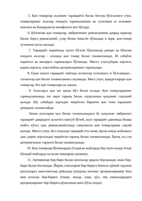   5. Қон томирлар аъзонинг тараққиёти билан боғлиқ бўлганлиги учун,
томирларнинг  аъзолар  ичидаги  тармоқланиши  ва  тузилиши  ш  аъзонинг
шаклига ва бажарадиган вазифасига мос бўлади. 
  6. Кўпчилик қон томирлар, эмбрионнинг ривожланиши даврид нервлар
билан бирга ривожланиб, улар билан ёнма-ён йўналади в нерв, қон-томир
тутамини ҳосил қилади. 
  7. Тараққиёт жараёнида ҳосил бўлган бўшлиқлар девори ва бўшлиқ
ичидаги  аъзолар  -  алоҳида  қон  томир  билан  таъминланади.  Ш  сабабли
париетал ва висцерал тармоқларга бўлинади. Мисол учун,кўкрак аортаси,
қорин аортаси, ички ёнбош артерияларининг тармоқлари. 
  8. Одам танаси тараққиёт пайтида сегментар тузилишга эг бўлганидан -
сегментар қон билан таъминланиш сақланади. Мисо учун, қовурғалараро қон
томирлар, бел қон томирлари ва ҳоказо. 
  9. Аъзоларга қон энг қисқа йўл билан келади. Қон томирларининг
тармоқланишида  энг  яқин  тармоқ  билан  озуқаланиш  қонуният  сақланиб
қолади.  Шу  сабабдан  аортадан  чиқаётган  биринчи  қон  томи  юракнинг
деворини таъминлайди. 
  Лекин аъзоларни қон билан таъминлашдаги бу қонуният эмбрионал
тараққиёт давридаги ҳолатига мансуб бўлиб, аъзо тараққиёт давомида бошқа
жойга  кўчса  ҳам,  ривожланаётганда  озиқланган  қон  томирларини  сақлаб
қолади. Мисол учун, бел соҳасида тараққий этга мояк, ёрғоқ ичида жойлашса
ҳам, қорин аортасидан чиқаётган тармоқ билан таъминланади. Ёрғоқ эса сон
артериясининг тармоғи билан таъминланади. 
  10. Қон томирлар бўғимлардан ўтадиган жойларда бир мунч юзада ётади
(бундай жойларда пульсни текшириш мумкин). 
  11. Артериялар бир-бири билан шохчалар орқали бирлашади, яъни бир-
бири билан боғланади. Йирик стволларни бир-бирига бевосит қўшиб турувчи
шохчаларга анастомозлар дейилади (умуртқа поғонас артерияларининг бош
мия  асосида  бир-бирига  ўтиши,  меъда,  ичак, қўл,  оёқ  панжаларидаги
артерияларнинг бир-бирига қўшилиши мисо бўла олади). 
