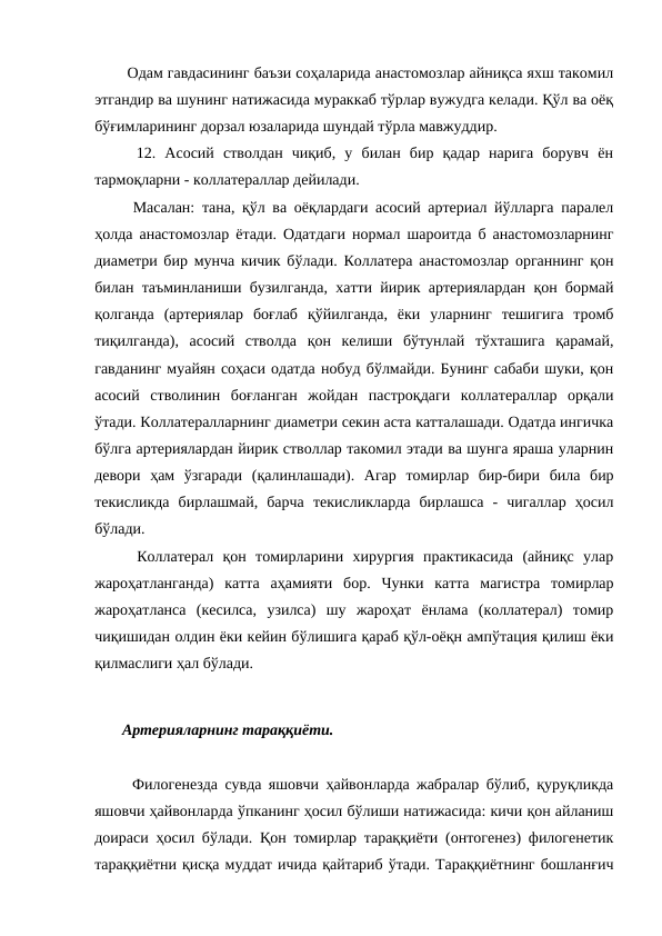   Одам гавдасининг баъзи соҳаларида анастомозлар айниқса яхш такомил
этгандир ва шунинг натижасида мураккаб тўрлар вужудга келади. Қўл ва оёқ
бўғимларининг дорзал юзаларида шундай тўрла мавжуддир. 
  12.  Асосий  стволдан  чиқиб,  у  билан  бир  қадар  нарига  борувч  ён
тармоқларни - коллатераллар дейилади. 
  Масалан: тана, қўл ва оёқлардаги асосий артериал йўлларга паралел
ҳолда анастомозлар ётади. Одатдаги нормал шароитда б анастомозларнинг
диаметри бир мунча кичик бўлади. Коллатера анастомозлар органнинг қон
билан таъминланиши бузилганда, хатти йирик артериялардан қон бормай
қолганда  (артериялар  боғлаб  қўйилганда,  ёки  уларнинг  тешигига  тромб
тиқилганда),  асосий  стволда  қон  келиши  бўтунлай  тўхташига  қарамай,
гавданинг муайян соҳаси одатда нобуд бўлмайди. Бунинг сабаби шуки, қон
асосий  стволинин  боғланган  жойдан  пастроқдаги  коллатераллар  орқали
ўтади. Коллатералларнинг диаметри секин аста катталашади. Одатда ингичка
бўлга артериялардан йирик стволлар такомил этади ва шунга яраша уларнин
девори  ҳам  ўзгаради  (қалинлашади).  Агар  томирлар  бир-бири  била  бир
текисликда  бирлашмай,  барча  текисликларда  бирлашса  -  чигаллар  ҳосил
бўлади. 
  Коллатерал  қон  томирларини  хирургия  практикасида  (айниқс  улар
жароҳатланганда)  катта  аҳамияти  бор.  Чунки  катта  магистра  томирлар
жароҳатланса  (кесилса,  узилса)  шу  жароҳат  ёнлама  (коллатерал)  томир
чиқишидан олдин ёки кейин бўлишига қараб қўл-оёқн ампўтация қилиш ёки
қилмаслиги ҳал бўлади. 
 Артерияларнинг тараққиёти. 
  Филогенезда сувда яшовчи ҳайвонларда жабралар бўлиб, қуруқликда
яшовчи ҳайвонларда ўпканинг ҳосил бўлиши натижасида: кичи қон айланиш
доираси ҳосил бўлади. Қон томирлар тараққиёти (онтогенез) филогенетик
тараққиётни қисқа муддат ичида қайтариб ўтади. Тараққиётнинг бошланғич
