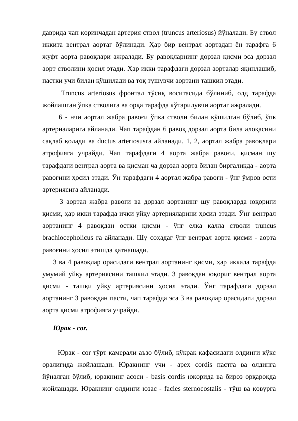 даврида чап қоринчадан артерия ствол (truncus arteriosus) йўналади. Бу ствол
иккита вентрал аортаг бўлинади. Ҳар бир вентрал аортадан ён тарафга 6
жуфт аорта равоқлари ажралади. Бу равоқларнинг дорзал қисми эса дорзал
аорт стволини ҳосил этади. Ҳар икки тарафдаги дорзал аорталар яқинлашиб,
пастки учи билан қўшилади ва тоқ тушувчи аортани ташкил этади. 
  Truncus  arteriosus  фронтал  тўсиқ  воситасида  бўлиниб,  олд  тарафда
жойлашган ўпка стволига ва орқа тарафда кўтарилувчи аортаг ажралади. 
  6 - нчи аортал жабра равоғи ўпка стволи билан қўшилган бўлиб, ўпк
артериаларига айланади. Чап тарафдан 6 равоқ дорзал аорта била алоқасини
сақлаб қолади ва ductus arteriosusга айланади. 1, 2, аортал жабра равоқлари
атрофияга  учрайди.  Чап  тарафдаги  4  аорта  жабра  равоғи,  қисман  шу
тарафдаги вентрал аорта ва қисман ча дорзал аорта билан биргаликда - аорта
равоғини ҳосил этади. Ўн тарафдаги 4 аортал жабра равоғи - ўнг ўмров ости
артериясига айланади. 
  3 аортал жабра равоғи ва дорзал аортанинг шу равоқларда юқориги
қисми, ҳар икки тарафда ички уйқу артерияларини ҳосил этади. Ўнг вентрал
аортанинг  4  равоқдан  остки  қисми  -  ўнг  елка  калла  стволи  truncus
brachiocepholicus га айланади. Шу соҳадаг ўнг вентрал аорта қисми - аорта
равоғини ҳосил этишда қатнашади. 
3 ва 4 равоқлар орасидаги вентрал аортанинг қисми, ҳар иккала тарафда
умумий уйқу артериясини ташкил этади. 3 равоқдан юқориг вентрал аорта
қисми  -  ташқи  уйқу  артериясини  ҳосил  этади.  Ўнг  тарафдаги  дорзал
аортанинг 3 равоқдан пасти, чап тарафда эса 3 ва равоқлар орасидаги дорзал
аорта қисми атрофияга учрайди. 
Юрак - cor. 
  Юрак - cor тўрт камерали аъзо бўлиб, кўкрак қафасидаги олдинги кўкс
оралиғида  жойлашади.  Юракнинг  учи  -  apex  cordis  пастга  ва  олдинга
йўналган бўлиб, юракнинг асоси - basis cordis юқорида ва бироз орқароқда
жойлашади. Юракнинг олдинги юзас - facies sternocostalis - тўш ва қовурға
