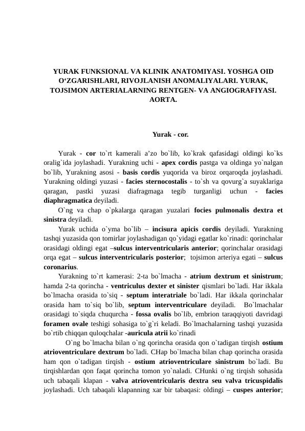 YURAK FUNKSIONAL VA KLINIK ANATOMIYASI. YOSHGA OID
O‘ZGARISHLARI, RIVOJLANISH ANOMALIYALARI. YURAK,
TOJSIMON ARTERIALARNING RENTGEN- VA ANGIOGRAFIYASI.
AORTA.
Yurak - cor.
Yurak -  cor to`rt kamerali a’zo bo`lib, ko`krak qafasidagi oldingi ko`ks
oralig`ida joylashadi. Yurakning uchi - apex cordis pastga va oldinga yo`nalgan
bo`lib, Yurakning asosi -  basis cordis yuqorida va biroz orqaroqda joylashadi.
Yurakning oldingi yuzasi - facies sternocostalis - to`sh va qovurg`a suyaklariga
qaragan,  pastki  yuzasi  diafragmaga  tegib  turganligi  uchun  -
 facies
diaphragmatica deyiladi. 
O`ng  va  chap  o`pkalarga  qaragan  yuzalari  focies  pulmonalis  dextra  et
sinistra deyiladi. 
Yurak uchida o`yma bo`lib –  incisura apicis cordis deyiladi. Yurakning
tashqi yuzasida qon tomirlar joylashadigan qo`yidagi egatlar ko`rinadi: qorinchalar
orasidagi oldingi egat –sulcus interventricularis anterior; qorinchalar orasidagi
orqa egat – sulcus interventricularis posterior;  tojsimon arteriya egati – sulcus
coronarius.
Yurakning to`rt kamerasi: 2-ta bo`lmacha -  atrium dextrum et sinistrum;
hamda 2-ta qorincha - ventriculus dexter et sinister qismlari bo`ladi. Har ikkala
bo`lmacha orasida to`siq -  septum interatriale bo`ladi. Har ikkala qorinchalar
orasida  ham  to`siq  bo`lib,  septum interventriculare deyiladi.   Bo`lmachalar
orasidagi to`siqda chuqurcha - fossa ovalis bo`lib, embrion taraqqiyoti davridagi
foramen ovale teshigi sohasiga to`g`ri keladi. Bo`lmachalarning tashqi yuzasida
bo`rtib chiqqan quloqchalar -auricula atrii ko`rinadi  
   O`ng bo`lmacha bilan o`ng qorincha orasida qon o`tadigan tirqish ostium
atrioventriculare dextrum bo`ladi. CHap bo`lmacha bilan chap qorincha orasida
ham  qon  o`tadigan  tirqish  -  ostium  atrioventriculare  sinistrum  bo`ladi.  Bu
tirqishlardan qon faqat qorincha tomon yo`naladi. CHunki o`ng tirqish sohasida
uch tabaqali klapan -  valva atrioventricularis dextra seu valva tricuspidalis
joylashadi. Uch tabaqali klapanning xar bir tabaqasi: oldingi – cuspes anterior;
