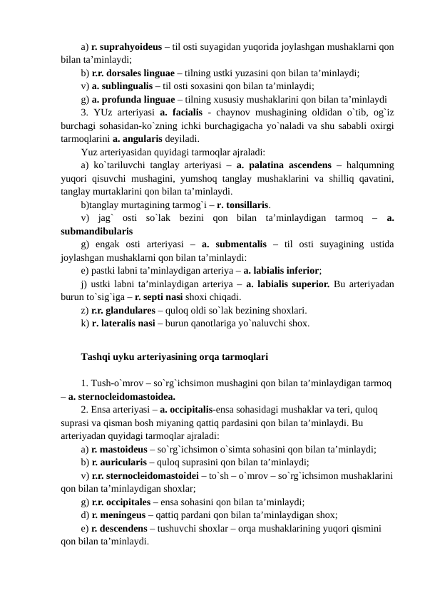 a) r. suprahyoideus – til osti suyagidan yuqorida joylashgan mushaklarni qon
bilan ta’minlaydi;
b) r.r. dorsales linguae – tilning ustki yuzasini qon bilan ta’minlaydi;
v) a. sublingualis – til osti soxasini qon bilan ta’minlaydi;
g) a. profunda linguae – tilning xususiy mushaklarini qon bilan ta’minlaydi
3. YUz arteriyasi a. facialis - chaynov mushagining oldidan o`tib, og`iz
burchagi sohasidan-ko`zning ichki burchagigacha yo`naladi va shu sababli oxirgi
tarmoqlarini a. angularis deyiladi. 
Yuz arteriyasidan quyidagi tarmoqlar ajraladi: 
a) ko`tariluvchi tanglay arteriyasi –  a. palatina ascendens  – halqumning
yuqori qisuvchi mushagini, yumshoq tanglay mushaklarini va shilliq qavatini,
tanglay murtaklarini qon bilan ta’minlaydi. 
b)tanglay murtagining tarmog`i – r. tonsillaris. 
v)  jag`  osti  so`lak  bezini  qon  bilan  ta’minlaydigan  tarmoq  –  a.
submandibularis
g)  engak  osti  arteriyasi  –  a.  submentalis  –  til  osti  suyagining  ustida
joylashgan mushaklarni qon bilan ta’minlaydi: 
e) pastki labni ta’minlaydigan arteriya – a. labialis inferior; 
j) ustki labni ta’minlaydigan arteriya – a. labialis superior. Bu arteriyadan
burun to`sig`iga – r. septi nasi shoxi chiqadi. 
z) r.r. glandulares – quloq oldi so`lak bezining shoxlari. 
k) r. lateralis nasi – burun qanotlariga yo`naluvchi shox.
Tashqi uyku arteriyasining orqa tarmoqlari
1. Tush-o`mrov – so`rg`ichsimon mushagini qon bilan ta’minlaydigan tarmoq 
– a. sternocleidomastoidea. 
2. Ensa arteriyasi – a. occipitalis-ensa sohasidagi mushaklar va teri, quloq 
suprasi va qisman bosh miyaning qattiq pardasini qon bilan ta’minlaydi. Bu 
arteriyadan quyidagi tarmoqlar ajraladi: 
a) r. mastoideus – so`rg`ichsimon o`simta sohasini qon bilan ta’minlaydi;
b) r. auricularis – quloq suprasini qon bilan ta’minlaydi;
v) r.r. sternocleidomastoidei – to`sh – o`mrov – so`rg`ichsimon mushaklarini
qon bilan ta’minlaydigan shoxlar; 
g) r.r. occipitales – ensa sohasini qon bilan ta’minlaydi;
d) r. meningeus – qattiq pardani qon bilan ta’minlaydigan shox;
e) r. descendens – tushuvchi shoxlar – orqa mushaklarining yuqori qismini 
qon bilan ta’minlaydi. 
