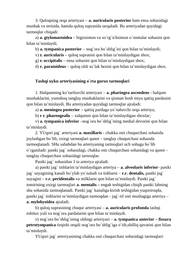 3. Quloqning orqa arteriyasi – a. auricularis posterior ham ensa sohasidagi 
mushak va terisida, hamda quloq suprasida tarqaladi. Bu arteriyadan quyidagi 
tarmoqlar chiqadi:
a) a. gtylomastoidea – bigizsimon va so`rg`ichsimon o`simtalar sohasini qon 
bilan ta’minlaydi;
b) a. tympanica posterior – nog`ora bo`shlig`ini qon bilan ta’minlaydi;  
v) r. auricularis – quloq suprasini qon bilan ta’minlaydigan shox;
g) r. occipitalis – ensa sohasini qon bilan ta’minlaydigan shox;
d) r. paratoideus – quloq oldi so`lak bezini qon bilan ta’minlaydigan shox.
Tashqi uyku arteriyasining o`rta gurux tarmoqlari
1. Halqumning ko`tariluvchi arteriyasi – a. pharingea ascendens - halqum 
mushaklarini, yumshoq tanglay mushaklarini va qisman bosh miya qattiq pardasini
qon bilan ta’minlaydi. Bu arteriyadan quyidagi tarmoqlar ajraladi: 
a) a. meningea posterior – qattiq pardaga yo`naluvchi orqa arteriya; 
b) r r. pharengealis – xalqumni qon bilan ta’minlaydigan shoxlar;
v) a. tympanica inferior –nog`ora bo`shlig`ining medial devorini qon bilan 
ta’minlaydi.
2. YUqori jag` arteriyasi a. maxillaris - chakka osti chuqurchasi sohasida 
joylashgan bo`lib, oxirgi tarmoqlari qanot – tanglay chuqurchasi sohasida 
tarmoqlanadi. SHu sababdan bu arteriyaning tarmoqlari uch sohaga bo`lib 
o`rganiladi: pastki jag` sohasidagi, chakka osti chuqurchasi sohasidagi va qanot – 
tanglay chuqurchasi sohasidagi tarmoqlar. 
Pastki jag` sohasidan 3 ta arteriya ajraladi. 
a) pastki jag` tishlarini ta’minlaydigan arteriya – a. alveolaris inferior- pastki
jag` suyagining kanali bo`ylab yo`naladi va tishlarni – r.r. dentalis, pastki jag` 
suyagini – r.r. peridentalis va milklarni qon bilan ta’minlaydi. Pastki jag` 
tomirining oxirgi tarmoqlari a. mentalis – engak teshigidan chiqib pastki labning 
shu sohasida tarmoqlanadi. Pastki jag` kanaliga kirish teshigidan yuqoriroqda, 
pastki jag` tishlarini ta’minlaydigan tarmoqdan - jag`-til osti mushagiga arteriya – 
a. mylohyoidea ajraladi. 
b) quloq suprasining chuqur arteriyasi – a. auricularis profunda tashqi 
eshituv yuli va nog`ora pardalarini qon bilan ta’minlaydi. 
v) nog`ora bo`shlig`ining oldingi arteriyasi – a. tympanica anterior – fissura
petrotympanica tirqishi orqali nog`ora bo`shlig`iga o`tib,shilliq qavatini qon bilan
ta’minlaydi.
YUqori jag` arteriyasining chakka osti chuqurchasi sohasidagi tarmoqlari: 
