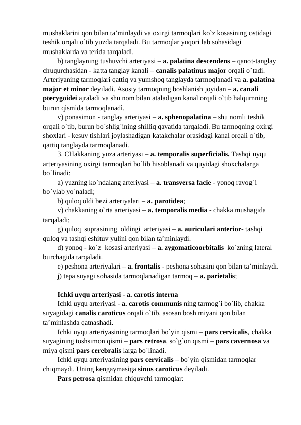 mushaklarini qon bilan ta’minlaydi va oxirgi tarmoqlari ko`z kosasining ostidagi 
teshik orqali o`tib yuzda tarqaladi. Bu tarmoqlar yuqori lab sohasidagi 
mushaklarda va terida tarqaladi. 
b) tanglayning tushuvchi arteriyasi – a. palatina descendens – qanot-tanglay 
chuqurchasidan - katta tanglay kanali – canalis palatinus major orqali o`tadi. 
Arteriyaning tarmoqlari qattiq va yumshoq tanglayda tarmoqlanadi va a. palatina 
major et minor deyiladi. Asosiy tarmoqning boshlanish joyidan – a. canali 
pterygoidei ajraladi va shu nom bilan ataladigan kanal orqali o`tib halqumning 
burun qismida tarmoqlanadi. 
v) ponasimon - tanglay arteriyasi – a. sphenopalatina – shu nomli teshik 
orqali o`tib, burun bo`shlig`ining shilliq qavatida tarqaladi. Bu tarmoqning oxirgi 
shoxlari - kesuv tishlari joylashadigan katakchalar orasidagi kanal orqali o`tib, 
qattiq tanglayda tarmoqlanadi. 
3. CHakkaning yuza arteriyasi – a. temporalis superficialis. Tashqi uyqu 
arteriyasining oxirgi tarmoqlari bo`lib hisoblanadi va quyidagi shoxchalarga 
bo`linadi: 
a) yuzning ko`ndalang arteriyasi – a. transversa facie - yonoq ravog`i 
bo`ylab yo`naladi; 
b) quloq oldi bezi arteriyalari – a. parotidea; 
v) chakkaning o`rta arteriyasi – a. temporalis media - chakka mushagida 
tarqaladi; 
g) quloq  suprasining  oldingi  arteriyasi – a. auriculari anterior- tashqi 
quloq va tashqi eshituv yulini qon bilan ta’minlaydi. 
d) yonoq - ko`z  kosasi arteriyasi – a. zygomaticoorbitalis  ko`zning lateral 
burchagida tarqaladi. 
e) peshona arteriyalari – a. frontalis - peshona sohasini qon bilan ta’minlaydi.
j) tepa suyagi sohasida tarmoqlanadigan tarmoq – a. parietalis; 
Ichki uyqu arteriyasi - a. carotis interna
Ichki uyqu arteriyasi - a. carotis communis ning tarmog`i bo`lib, chakka 
suyagidagi canalis caroticus orqali o`tib, asosan bosh miyani qon bilan 
ta’minlashda qatnashadi. 
Ichki uyqu arteriyasining tarmoqlari bo`yin qismi – pars cervicalis, chakka 
suyagining toshsimon qismi – pars retrosa, so`g`on qismi – pars cavernosa va 
miya qismi pars cerebralis larga bo`linadi.
Ichki uyqu arteriyasining pars cervicalis – bo`yin qismidan tarmoqlar 
chiqmaydi. Uning kengaymasiga sinus caroticus deyiladi.
Pars petrosa qismidan chiquvchi tarmoqlar:
