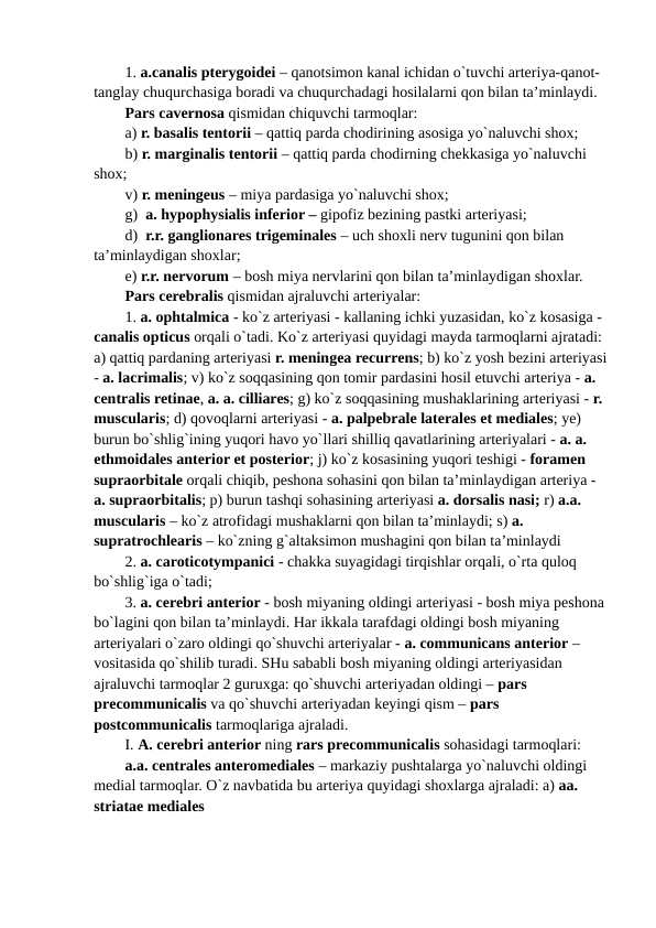 1. a.canalis pterygoidei – qanotsimon kanal ichidan o`tuvchi arteriya-qanot-
tanglay chuqurchasiga boradi va chuqurchadagi hosilalarni qon bilan ta’minlaydi.
Pars cavernosa qismidan chiquvchi tarmoqlar: 
a) r. basalis tentorii – qattiq parda chodirining asosiga yo`naluvchi shox;
b) r. marginalis tentorii – qattiq parda chodirning chekkasiga yo`naluvchi 
shox;
v) r. meningeus – miya pardasiga yo`naluvchi shox;
g)  a. hypophysialis inferior – gipofiz bezining pastki arteriyasi;
d)  r.r. ganglionares trigeminales – uch shoxli nerv tugunini qon bilan 
ta’minlaydigan shoxlar; 
e) r.r. nervorum – bosh miya nervlarini qon bilan ta’minlaydigan shoxlar.
Pars cerebralis qismidan ajraluvchi arteriyalar:
1. a. ophtalmica - ko`z arteriyasi - kallaning ichki yuzasidan, ko`z kosasiga - 
canalis opticus orqali o`tadi. Ko`z arteriyasi quyidagi mayda tarmoqlarni ajratadi: 
a) qattiq pardaning arteriyasi r. meningea recurrens; b) ko`z yosh bezini arteriyasi
- a. lacrimalis; v) ko`z soqqasining qon tomir pardasini hosil etuvchi arteriya - a. 
centralis retinae, a. a. cilliares; g) ko`z soqqasining mushaklarining arteriyasi - r. 
muscularis; d) qovoqlarni arteriyasi - a. palpebrale laterales et mediales; ye) 
burun bo`shlig`ining yuqori havo yo`llari shilliq qavatlarining arteriyalari - a. a. 
ethmoidales anterior et posterior; j) ko`z kosasining yuqori teshigi - foramen 
supraorbitale orqali chiqib, peshona sohasini qon bilan ta’minlaydigan arteriya - 
a. supraorbitalis; p) burun tashqi sohasining arteriyasi a. dorsalis nasi; r) a.a. 
muscularis – ko`z atrofidagi mushaklarni qon bilan ta’minlaydi; s) a. 
supratrochlearis – ko`zning g`altaksimon mushagini qon bilan ta’minlaydi 
2. a. caroticotympanici - chakka suyagidagi tirqishlar orqali, o`rta quloq 
bo`shlig`iga o`tadi;
3. a. cerebri anterior - bosh miyaning oldingi arteriyasi - bosh miya peshona 
bo`lagini qon bilan ta’minlaydi. Har ikkala tarafdagi oldingi bosh miyaning 
arteriyalari o`zaro oldingi qo`shuvchi arteriyalar - a. communicans anterior – 
vositasida qo`shilib turadi. SHu sababli bosh miyaning oldingi arteriyasidan 
ajraluvchi tarmoqlar 2 guruxga: qo`shuvchi arteriyadan oldingi – pars 
precommunicalis va qo`shuvchi arteriyadan keyingi qism – pars 
postcommunicalis tarmoqlariga ajraladi.
I. A. cerebri anterior ning rars precommunicalis sohasidagi tarmoqlari: 
a.a. centrales anteromediales – markaziy pushtalarga yo`naluvchi oldingi 
medial tarmoqlar. O`z navbatida bu arteriya quyidagi shoxlarga ajraladi: a) aa. 
striatae mediales 
