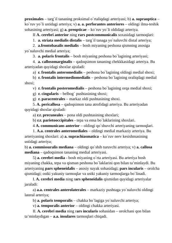 proximales – targ`il tananing proksimal o`rtaliqdagi arteriyasi; b) a. supraoptica –
ko`ruv yo`li ustidagi arteriya; v) a. a. perforantes anteriores – oldingi ilma-teshik
sohasining arteriyasi; g) a. preopticae – ko`ruv yo`li oldidagi arteriya.
II A. cerebri anterior ning rars postcommunicalis soxasidagi tarmoqlari:
1. a. striata medialis distalis – targ`il tanaga yo`naluvchi distal arteriya;
2. a.frontobasalis medialis – bosh miyaning peshona qismning asosiga 
yo`naluvchi medial arteriya; 
3. a. polaris frontalis – bosh miyaning peshona bo`lagining arteriyasi; 
4. a. callosomarginalis – qadoqsimon tananing chekkkasidagi arteriya. Bu 
arteriyadan quyidagi shoxlar ajraladi:  
a)  r. frontalis anteromedialis – peshona bo`lagining oldingi medial shoxi;
b)  r. frontalis intermediomedialis – peshona bo`lagining oraliqdagi medial 
shoxi;
v)  r. frontalis posteromedialis – peshona bo`lagining orqa medial shoxi;
g)  r. cingularis – belbog` pushtasining shoxi; 
g)  r. paracentrales – markaz oldi pushtasining shoxi.
5. A. pericallosa – qadoqsimon tana atrofidagi arteriya. Bu arteriyadan 
quyidagi shoxlar ajraladi:
a) r.r. precuneales – pona oldi pushtasining shoxlari;
b) r.r. parietooccipitales - tepa va ensa bo`laklarining shoxlari.
4 A. communicans anterior – oldingi qo`shuvchi arteriyaning tarmoqlari.
1. A.a. centrales anteromediales – oldingi medial markaziy arteriya. Bu 
arteriyaning shoxlari: a) a. suprachiasmatica – ko`ruv nerv kesishmasining 
ustidagi arteriya; 
b) a. commissuralis mediana – oldingi qo`shib turuvchi arteriya; v) a. callosa 
mediana – qadoqsimon tananing medial arteriyasi.
5) a. cerebri media - bosh miyaning o`rta arteriyasi. Bu arteriya bosh 
miyaning chakka, tepa va qisman peshona bo`laklarini qon bilan ta’minlaydi. Bu 
arteriyaning pars spheneidalis – asosiy suyak sohasidagi; pars incularis – orolcha
qismidagi; ostki yakuniy tarmoqlar va ustki yakuniy tarmoqlarga bo`linadi.
I. A. cerebri media ning rars spheneidalis qismidan quyidagi arteriyalar 
jaraladi:
a) a.a. centrales anterolaterales – markaziy pushtaga yo`naluvchi oldingi 
lateral arteriya; 
b) a. polaris temporalis – chakka bo`lagiga yo`naluvchi arteriya; 
v) a. temporalis anterior – oldingi chakka arteriyasi.
II. A. cerebri media ning rars incularis sohasidan – orolchani qon bilan 
ta’minlaydigan – a.a. insulares tarmoqlari chiqadi.
