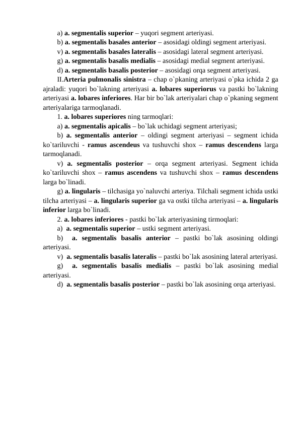 a) a. segmentalis superior – yuqori segment arteriyasi.
b) a. segmentalis basales anterior – asosidagi oldingi segment arteriyasi.
v) a. segmentalis basales lateralis – asosidagi lateral segment arteriyasi. 
g) a. segmentalis basalis medialis – asosidagi medial segment arteriyasi.
d) a. segmentalis basalis posterior – asosidagi orqa segment arteriyasi.
II.Arteria pulmonalis sinistra – chap o`pkaning arteriyasi o`pka ichida 2 ga
ajraladi: yuqori bo`lakning arteriyasi a. lobares superiorus va pastki bo`lakning
arteriyasi a. lobares inferiores. Har bir bo`lak arteriyalari chap o`pkaning segment
arteriyalariga tarmoqlanadi.
1. a. lobares superiores ning tarmoqlari:
a) a. segmentalis apicalis – bo`lak uchidagi segment arteriyasi;
b)  a. segmentalis anterior – oldingi segment arteriyasi – segment ichida
ko`tariluvchi -  ramus ascendeus va tushuvchi shox –  ramus descendens  larga
tarmoqlanadi.
v)  a.  segmentalis  posterior –  orqa  segment  arteriyasi.  Segment  ichida
ko`tariluvchi shox –  ramus ascendens va tushuvchi shox –  ramus descendens
larga bo`linadi.
g) a. lingularis – tilchasiga yo`naluvchi arteriya. Tilchali segment ichida ustki
tilcha arteriyasi – a. lingularis superior ga va ostki tilcha arteriyasi – a. lingularis
inferior larga bo`linadi. 
2. a. lobares inferiores - pastki bo`lak arteriyasining tirmoqlari:
a)  a. segmentalis superior – ustki segment arteriyasi.
b)   a.  segmentalis  basalis  anterior –  pastki  bo`lak  asosining  oldingi
arteriyasi.
v)  a. segmentalis basalis lateralis – pastki bo`lak asosining lateral arteriyasi.
g)   a.  segmentalis  basalis  medialis –  pastki  bo`lak  asosining  medial
arteriyasi.
d)  a. segmentalis basalis posterior – pastki bo`lak asosining orqa arteriyasi.
