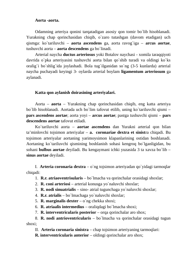 Aorta -aorta.
Odamning arteriya qonini tarqatadigan asosiy qon tomir bo`lib hisoblanadi.
Yurakning chap qorinchasidan chiqib, o`zaro tutashgan (davom etadigan) uch
qismga: ko`tariluvchi –  aorta ascendens ga, aorta ravog`iga –  arcus aortae,
tushuvchi aorta – aorta descendens ga bo`linadi. 
Arterial naycha ductus arteriosus yoki Botalov naychasi - xomila taraqqiyoti
davrida o`pka arteriyasini tushuvchi aorta bilan qo`shib turadi va oldingi ko`ks
oralig`i bo`shlig`ida joylashadi. Bola tug`ilganidan so`ng (3-5 kunlarda) arterial
naycha puchayadi keyingi 3- oylarda arterial boylam ligamentum arteriosum ga
aylanadi. 
Katta qon aylanish doirasining arteriyalari.
Aorta –  aorta  – Yurakning chap qorinchasidan chiqib, eng katta arteriya
bo`lib hisoblanadi. Aortada uch bo`lim tafovut etilib, uning ko`tariluvchi qismi –
pars ascendens aortae; aorta yoyi – arcus aortae; pastga tushuvchi qismi – pars
descendens aortae tafovut etiladi. 
Ko`tariluvchi  aorta  –  aortae  ascendens dan  Yurakni  arterial  qon  bilan
ta’minlovchi tojsimon arteriyalar – a.  coronariae dextra et sinistra chiqadi. Bu
tojsimon arteriyalar aortaning yarimoysimon klapanlarining ostidan boshlanadi.
Aortaning ko`tariluvchi qismining boshlanish sohasi kengroq bo`lganligidan, bu
sohani bulbus aortae deyiladi. Bu kengaymani ichki yuzasida 3 ta xavza bo`lib –
sinus aortae deyiladi.
I.  Arteria coronaria dextra – o`ng tojsimon arteriyadan qo`yidagi tarmoqlar
chiqadi:
1. R.r. atriaoventrisularis – bo`lmacha va qorinchalar orasidagi shoxlar; 
2. R. coni arteriosi – arterial konusga yo`naluvchi shoxlar; 
3. R. nodi sinuatrialis – sino- atrial tugunchaga yo`naluvchi shoxlar;
4. R.r. atrialis – bo`lmachaga yo`naluvchi shoxlar;
5. R. marginalis dexter – o`ng chekka shoxi;
6. R. atriaalis intermedius – oraliqdagi bo`lmacha shoxi;
7. R. interventricularis posterior – orqa qorinchalar aro shox;
8. R. nodi antrioventricularis – bo`lmacha va qorinchalar orasidagi tugun
shoxi;
II.  Arteria coronaria sinistra – chap tojsimon arteriyaning tarmoqlari: 
R. interventricularis anterior – oldingi qorinchalar aro shox;

