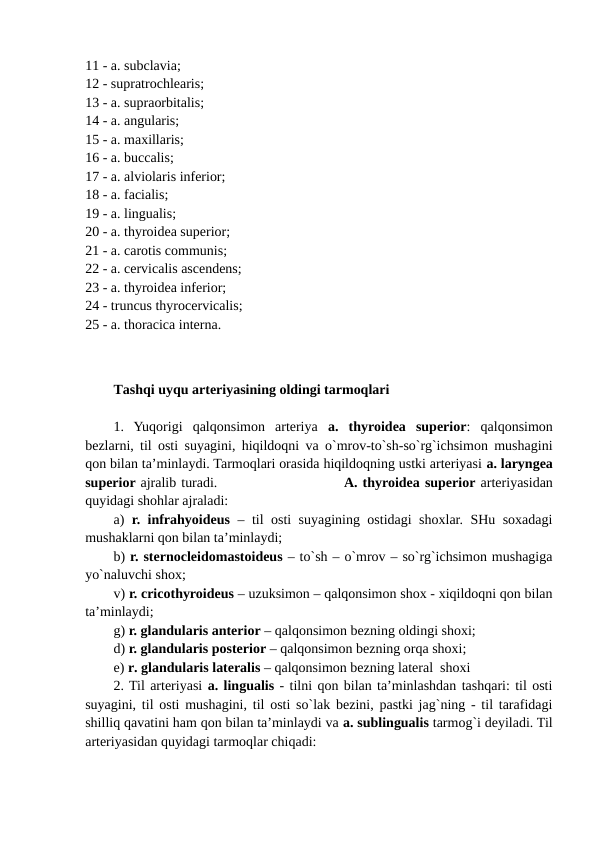 11 - a. subclavia; 
12 - supratrochlearis; 
13 - a. supraorbitalis; 
14 - a. angularis; 
15 - a. maxillaris; 
16 - a. buccalis; 
17 - a. alviolaris inferior; 
18 - a. facialis; 
19 - a. lingualis; 
20 - a. thyroidea superior; 
21 - a. carotis communis; 
22 - a. cervicalis ascendens; 
23 - a. thyroidea inferior; 
24 - truncus thyrocervicalis; 
25 - a. thoracica interna.      
Tashqi uyqu arteriyasining oldingi tarmoqlari 
1.  Yuqorigi  qalqonsimon  arteriya  a.  thyroidea  superior:  qalqonsimon
bezlarni, til osti suyagini, hiqildoqni va o`mrov-to`sh-so`rg`ichsimon mushagini
qon bilan ta’minlaydi. Tarmoqlari orasida hiqildoqning ustki arteriyasi a. laryngea
superior ajralib turadi.                         A. thyroidea superior arteriyasidan
quyidagi shohlar ajraladi:
a) r. infrahyoideus – til osti suyagining ostidagi shoxlar. SHu soxadagi
mushaklarni qon bilan ta’minlaydi; 
b) r. sternocleidomastoideus – to`sh – o`mrov – so`rg`ichsimon mushagiga
yo`naluvchi shox;  
v) r. cricothyroideus – uzuksimon – qalqonsimon shox - xiqildoqni qon bilan
ta’minlaydi;  
g) r. glandularis anterior – qalqonsimon bezning oldingi shoxi; 
d) r. glandularis posterior – qalqonsimon bezning orqa shoxi;
e) r. glandularis lateralis – qalqonsimon bezning lateral  shoxi
2. Til arteriyasi a. lingualis - tilni qon bilan ta’minlashdan tashqari: til osti
suyagini, til osti mushagini, til osti so`lak bezini, pastki jag`ning - til tarafidagi
shilliq qavatini ham qon bilan ta’minlaydi va a. sublingualis tarmog`i deyiladi. Til
arteriyasidan quyidagi tarmoqlar chiqadi: 
