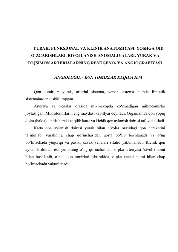  
 
 
 
YURAK: FUNKSIONAL VA KLINIK ANATOMIYASI. YOSHGA OID 
O‘ZGARISHLARI, RIVOJLANISH ANOMALIYALARI. YURAK VA 
TOJSIMON ARTERIALARNING RENTGENO- VA ANGIOGRAFIYASI. 
 
ANGIOLOGIA - KON TOMIRLAR XAQIDA ILM 
 
  Qon tomirlar: yurak, arterial sistema, venoz sistema hamda limfatik 
sistemalardan tashkil topgan.  
  Arteriya va venalar orasida mikroskopda ko‘rinadigan mikrotomirlar 
joylashgan. Mikrotomirlarni eng maydasi kapillyar deyiladi. Organizmda qon yopiq 
doira (halqa) ichida harakkat qilib katta va kichik qon aylanish doirasi tafovut etiladi.  
  Katta qon aylanish doirasi yurak bilan a’zolar orasidagi qon harakatini 
ta’minlab, yurakning chap qorinchasidan aorta bo‘lib boshlanadi va o‘ng 
bo‘lmachada yuqorigi va pastki kavak venalari sifatid yakunlanadi. Kichik qon 
aylanish doirasi esa yurakning o‘ng qorinchasidan o‘pka arteriyasi (stvoli) nomi 
bilan boshlanib, o‘pka qon tomirlari ishtirokida, o‘pka venasi nomi bilan chap 
bo‘lmachada yakunlanadi.  
