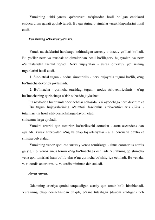  Yurakning ichki yuzasi qo‘shuvchi to‘qimadan hosil bo‘lgan endokard 
endocardium qavati qoplab turadi. Bu qavatning o‘simtalar yurak klapanlarini hosil 
etadi.  
 Yurakning o‘tkazuv yo‘llari.  
 
  Yurak mushaklarini harakatga keltiradigan xususiy o‘tkazuv yo‘llari bo‘ladi. 
Bu yo‘llar nerv va mushak to‘qimalaridan hosil bo‘lib,nerv hujayralari va nerv 
o‘simtalaridan tashkil topadi. Nerv xujayralari - yurak o‘tkazuv yo‘llarining 
tugunlarini hosil etadi.  
  1. Sino-atrial tugun - nodus sinoatrialis - nerv hujayrala tuguni bo‘lib, o‘ng 
bo‘lmacha devorida joylashadi.  
  2. Bo‘lmacha - qorincha orasidagi tugun - nodus atrioventricularis - o‘ng 
bo‘lmachaning qorinchaga o‘tish sohasida joylashadi.  
O‘z navbatida bu tutamlar qorinchalar sohasida ikki oyoqchaga : cru dextrum et 
sinistrum larga ajraladi.  
  Yurakni arterial qon tomirlari ko‘tariluvchi aortadan - aorta ascendens dan 
ajraladi. Yurak arteriyalari o‘ng va chap toj arteriyalar - a. a. coronaria dextra et 
sinistra deb ataladi.  
  Yurakning venoz qoni esa xususiy venoz tomirlarga - sinus coronarius cordis 
ga yig‘ilib, venoz sinus tomiri o‘ng bo‘lmachaga ochiladi. Yurakning qo‘shimcha 
vena qon tomirlari ham bo‘lib ular o‘ng qorincha bo‘shlig‘iga ochiladi. Bu venalar 
v. v. cordis anteriores ,v. v. cordis minimae deb ataladi.  
 Aorta -aorta.  
 
  Odamning arteriya qonini tarqatadigan asosiy qon tomir bo‘li hisoblanadi. 
Yurakning chap qorinchasidan chiqib, o‘zaro tutashgan (davom etadigan) uch 
  Bu tugun hujayralarining o‘simtasi fasciculus atrioventricularis (Giss - 
tutamlari) ni hosil etib qorinchalarga davom etadi.  
