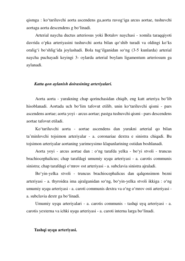 qismga : ko‘tariluvchi aorta ascendens ga,aorta ravog‘iga arcus aortae, tushuvchi 
aortaga aorta descendens g bo‘linadi.  
  Arterial naycha ductus arteriosus yoki Botalov naychasi - xomila taraqqiyoti 
davrida o‘pka arteriyasini tushuvchi aorta bilan qo‘shib turadi va oldingi ko‘ks 
oralig‘i bo‘shlig‘ida joylashadi. Bola tug‘ilganidan so‘ng (3-5 kunlarda) arterial 
naycha puchayadi keyingi 3- oylarda arterial boylam ligamentum arteriosum ga 
aylanadi.  
 
 Katta qon aylanish doirasining arteriyalari.  
 
  Aorta aorta - yurakning chap qorinchasidan chiqib, eng katt arteriya bo‘lib 
hisoblanadi. Aortada uch bo‘lim tafovut etilib, unin ko‘tariluvchi qismi - pars 
ascendens aortae; aorta yoyi - arcus aortae; pastga tushuvchi qismi - pars descendens 
aortae tafovut etiladi.  
  Ko‘tariluvchi aorta - aortae ascendens dan yurakni arterial qo bilan 
ta’minlovchi tojsimon arteriyalar - a. coronariae dextra e sinistra chiqadi. Bu 
tojsimon arteriyalar aortaning yarimoysimo klapanlarining ostidan boshlanadi.  
  Aorta yoyi - arcus aortae dan : o‘ng tarafda yelka - bo‘yi stvoli - truncus 
brachiocephalicus; chap tarafdagi umumiy uyqu arteriyasi - a. carotis communis 
sinistra; chap tarafdagi o‘mrov ost arteriyasi - a. subclavia sinistra ajraladi.  
  Bo‘yin-yelka stvoli - truncus brachiocephalicus dan qalqonsimon bezni 
arteriyasi - a. thyroidea ima ajralganidan so‘ng, bo‘yin-yelka stvoli ikkiga : o‘ng 
umumiy uyqu arteriyasi - a. caroti communis dextra va o‘ng o‘mrov osti arteriyasi - 
a. subclavia dextr ga bo‘linadi.  
  Umumiy uyqu arteriyalari - a. carotis communis - tashqi uyq arteriyasi - a. 
carotis yexterna va ichki uyqu arteriyasi - a. caroti interna larga bo‘linadi.  
 
 Tashqi uyqu arteriyasi.  
 
