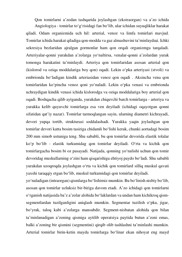   Qon tomirlarni a’zodan tashqarida joylashgan (ekstraorgan) va a’zo ichida 
yo‘naladigan (intraorgan) qismlarga bo‘lishimiz mumkin. Bu bo‘linish nisbiy bo‘lib, 
asosan qon tomirlar uzluksiz bir-biriga davom etadi. A’zo ichidagi qon tomirlarni 
o‘rganish natijasida ba’z a’zolar alohida bo‘laklardan va undan ham kichikroq qism-
segmentlardan tuzilganligini aniqlash mumkin. Segmentar tuzilish o‘pka, jigar, 
bo‘yrak, taloq kabi a’zolarga mansubdir. Segment-nisbatan alohida qon bilan 
ta’minlanadigan a’zoning qismiga aytilib operatsiya paytida butun a’zoni emas, 
balki a’zoning bir qismini (segmentini) qirqib olib tashlashni ta’minlashi mumkin. 
Arterial tomirlar birin-ketin mayda tomirlarga bo‘linar ekan nihoyat eng mayd 
  Angiologiya - tomirlar to‘g‘risidagi fan bo‘lib, ular ichidan suyuqliklar harakat 
qiladi. Odam organizmida uch hil: arterial, venoz va limfa tomirlari mavjud. 
Tomirlar ichida harakat qiladiga qon-modda va gaz almashuvini ta’minlaydщi. Ichki 
sekresiya bezlaridan ajralgan gormonlar ham qon orqali organizmga tarqaladi. 
Arteriyalar-qonni yurakdan a’zolarga yo‘naltirsa, venalar-qonni a’zolardan yurak 
tomonga harakatini ta’minlaydi. Arteriya qon tomirlaridan asosan arterial qon 
(kislorod va oziqa moddalariga boy qon) oqadi. Lekin o‘pka arteriyasi (stvoli) va 
embrionda bo‘ladigan kindik arteriasidan venoz qon oqadi . Aksincha vena qon 
tomirlaridan ko‘pincha venoz qoni yo‘naladi. Lekin o‘pka venasi va embrionda 
uchraydigan kindik venasi ichida kislorodga va oziqa moddalariga boy arterial qon 
oqadi. Boshqacha qilib aytganda, yurakdan chiquvchi barch tomirlarga - arteriya va 
yurakka kelib quyuvchi tomirlarga esa ven deyiladi (ichidagi oqayotgan qonni 
sifatidan qat’iy nazar). Tomirlar tarmoqlangan sayin, ularning diametri kichrayadi, 
devori yupqa tortib, strukturasi soddalashadi. Yurakka yaqin joylashgan qon 
tomirlar devori katta bosim tasiriga chidamli bo‘lishi kerak, chunki aortadagi bosim 
200 mm simob ustuniga teng. Shu sababli, bu qon tomirlar devorida elastik tolalar 
ko‘p bo‘lib - elastik turkumidag qon tomirlar deyiladi. O‘rta va kichik qon 
tomirlargacha bosim bi oz pasayadi. Natijada, qonning yo‘nalishi uchun qon tomir 
devoridag muskullarning o‘zini ham qisqarishiga ehtiyoj paydo bo‘ladi. Shu sababli 
yurakdan uzoqroqda joylashgan o‘rta va kichik qon tomirlard silliq muskul qavati 
yaxshi taraqqiy etgan bo‘lib, muskul turkumidagi qon tomirlar deyiladi.  
