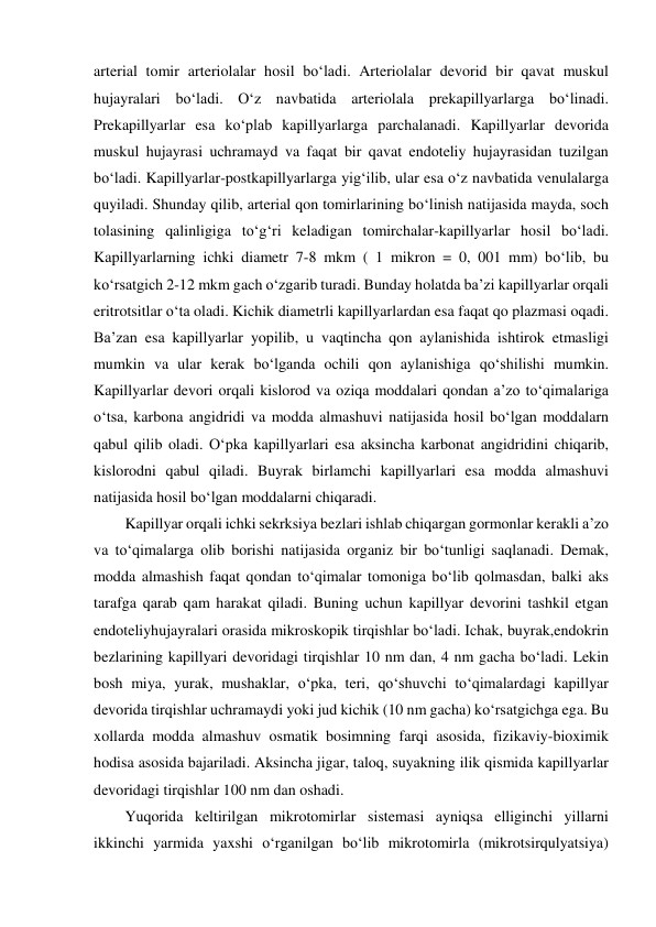 arterial tomir arteriolalar hosil bo‘ladi. Arteriolalar devorid bir qavat muskul 
hujayralari bo‘ladi. O‘z navbatida arteriolala prekapillyarlarga bo‘linadi. 
Prekapillyarlar esa ko‘plab kapillyarlarga parchalanadi. Kapillyarlar devorida 
muskul hujayrasi uchramayd va faqat bir qavat endoteliy hujayrasidan tuzilgan 
bo‘ladi. Kapillyarlar-postkapillyarlarga yig‘ilib, ular esa o‘z navbatida venulalarga 
quyiladi. Shunday qilib, arterial qon tomirlarining bo‘linish natijasida mayda, soch 
tolasining qalinligiga to‘g‘ri keladigan tomirchalar-kapillyarlar hosil bo‘ladi. 
Kapillyarlarning ichki diametr 7-8 mkm ( 1 mikron = 0, 001 mm) bo‘lib, bu 
ko‘rsatgich 2-12 mkm gach o‘zgarib turadi. Bunday holatda ba’zi kapillyarlar orqali 
eritrotsitlar o‘ta oladi. Kichik diametrli kapillyarlardan esa faqat qo plazmasi oqadi. 
Ba’zan esa kapillyarlar yopilib, u vaqtincha qon aylanishida ishtirok etmasligi 
mumkin va ular kerak bo‘lganda ochili qon aylanishiga qo‘shilishi mumkin. 
Kapillyarlar devori orqali kislorod va oziqa moddalari qondan a’zo to‘qimalariga 
o‘tsa, karbona angidridi va modda almashuvi natijasida hosil bo‘lgan moddalarn 
qabul qilib oladi. O‘pka kapillyarlari esa aksincha karbonat angidridini chiqarib, 
kislorodni qabul qiladi. Buyrak birlamchi kapillyarlari esa modda almashuvi 
natijasida hosil bo‘lgan moddalarni chiqaradi.  
  Kapillyar orqali ichki sekrksiya bezlari ishlab chiqargan gormonlar kerakli a’zo 
va to‘qimalarga olib borishi natijasida organiz bir bo‘tunligi saqlanadi. Demak, 
modda almashish faqat qondan to‘qimalar tomoniga bo‘lib qolmasdan, balki aks 
tarafga qarab qam harakat qiladi. Buning uchun kapillyar devorini tashkil etgan 
endoteliyhujayralari orasida mikroskopik tirqishlar bo‘ladi. Ichak, buyrak,endokrin 
bezlarining kapillyari devoridagi tirqishlar 10 nm dan, 4 nm gacha bo‘ladi. Lekin 
bosh miya, yurak, mushaklar, o‘pka, teri, qo‘shuvchi to‘qimalardagi kapillyar 
devorida tirqishlar uchramaydi yoki jud kichik (10 nm gacha) ko‘rsatgichga ega. Bu 
xollarda modda almashuv osmatik bosimning farqi asosida, fizikaviy-bioximik 
hodisa asosida bajariladi. Aksincha jigar, taloq, suyakning ilik qismida kapillyarlar 
devoridagi tirqishlar 100 nm dan oshadi.  
  Yuqorida keltirilgan mikrotomirlar sistemasi ayniqsa elliginchi yillarni 
ikkinchi yarmida yaxshi o‘rganilgan bo‘lib mikrotomirla (mikrotsirqulyatsiya) 
