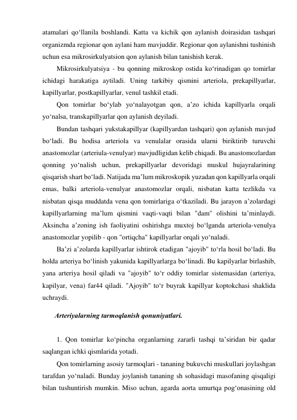 atamalari qo‘llanila boshlandi. Katta va kichik qon aylanish doirasidan tashqari 
organizmda regionar qon aylani ham mavjuddir. Regionar qon aylanishni tushinish 
uchun esa mikrosirkulyatsion qon aylanish bilan tanishish kerak.  
  Mikrosirkulyatsiya - bu qonning mikroskop ostida ko‘rinadigan qo tomirlar 
ichidagi harakatiga aytiladi. Uning tarkibiy qismini arteriola, prekapillyarlar, 
kapillyarlar, postkapillyarlar, venul tashkil etadi.  
  Qon tomirlar bo‘ylab yo‘nalayotgan qon, a’zo ichida kapillyarla orqali 
yo‘nalsa, transkapillyarlar qon aylanish deyiladi.  
  Bundan tashqari yukstakapillyar (kapillyardan tashqari) qon aylanish mavjud 
bo‘ladi. Bu hodisa arteriola va venulalar orasida ularni biriktirib turuvchi 
anastomozlar (arteriula-venulyar) mavjudligidan kelib chiqadi. Bu anastomozlardan 
qonning yo‘nalish uchun, prekapillyarlar devoridagi muskul hujayralarining 
qisqarish shart bo‘ladi. Natijada ma’lum mikroskopik yuzadan qon kapillyarla orqali 
emas, balki arteriola-venulyar anastomozlar orqali, nisbatan katta tezlikda va 
nisbatan qisqa muddatda vena qon tomirlariga o‘tkaziladi. Bu jarayon a’zolardagi 
kapillyarlarning ma’lum qismini vaqti-vaqti bilan "dam" olishini ta’minlaydi. 
Aksincha a’zoning ish faoliyatini oshirishga muxtoj bo‘lganda arteriola-venulya 
anastomozlar yopilib - qon "ortiqcha" kapillyarlar orqali yo‘naladi.  
  Ba’zi a’zolarda kapillyarlar ishtirok etadigan "ajoyib" to‘rla hosil bo‘ladi. Bu 
holda arteriya bo‘linish yakunida kapillyarlarga bo‘linadi. Bu kapilyarlar birlashib, 
yana arteriya hosil qiladi va "ajoyib" to‘r oddiy tomirlar sistemasidan (arteriya, 
kapilyar, vena) far44 qiladi. "Ajoyib" to‘r buyrak kapillyar koptokchasi shaklida 
uchraydi.  
 Arteriyalarning tarmoqlanish qonuniyatlari.  
 
  1. Qon tomirlar ko‘pincha organlarning zararli tashqi ta’siridan bir qadar 
saqlangan ichki qismlarida yotadi.  
  Qon tomirlarning asosiy tarmoqlari - tananing bukuvchi muskullari joylashgan 
tarafdan yo‘naladi. Bunday joylanish tananing sh sohasidagi masofaning qisqaligi 
bilan tushuntirish mumkin. Miso uchun, agarda aorta umurtqa pog‘onasining old 
