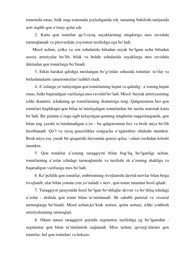 tomonida emas, balk orqa tomonida joylashganda edi, tananing bukilishi natijasida 
aort siqilib qon o‘tmay qolar edi.  
  2. Katta qon tomirlar qo‘l-oyoq suyaklarining miqdoriga mos ravishda 
tarmoqlanadi va pirovardida yoysimon tuzilishga ega bo‘ladi.  
Misol uchun, yelka va son sohalarida bittadan suyak bo‘lgani uchu bittadan 
asosiy arteriyalar bo‘lib, bilak va boldir sohalarida suyaklarga mos ravishda 
ikkitadan qon tomirlarga bo‘linadi.  
  3. Erkin harakat qilishga moslangan bo‘g‘imlar sohasida tomirlar: to‘rlar va 
birlashmalarni (anastomozlar) tashkil etadi.  
  4. A’zolarga yo‘nalayotgan qon tomirlarning hajmi va qalinlig - a’zoning hajmi 
emas, balki bajaradigan vazifasiga mos ravishd bo‘ladi. Misol: buyrak arteriyasining 
ichki diametri, ichakning qo tomirlarining diametriga teng. Qalqonsimon bez qon 
tomirlari hiqildoqni qon bilan ta’minlaydigan tomirlardan bir necha marotab katta 
bo‘ladi. Bir gramm a’zoga oqib kelayotgan qonning miqdorini taqqoslanganda, qon 
bilan eng yaxshi ta’minlanadigan a’zo - bu qalqonsimon bez va bosh miya bo‘lib 
hisoblanadi. Qo‘l va oyoq qonsizlikka soatgacha o‘zgarishsiz chidashi mumkin. 
Bosh miya esa, yurak bir qisqarishi davomida qonsiz qolsa - odam xushidan ketishi 
mumkin.  
  5. Qon tomirlar a’zoning taraqqiyoti bilan bog‘liq bo‘lganligi uchun, 
tomirlarning a’zolar ichidagi tarmoqlanishi va tuzilishi sh a’zoning shakliga va 
bajaradigan vazifasiga mos bo‘ladi.  
  6. Ko‘pchilik qon tomirlar, embrionning rivojlanishi davrid nervlar bilan birga 
rivojlanib, ular bilan yonma-yon yo‘naladi v nerv, qon-tomir tutamini hosil qiladi.  
  7. Taraqqiyot jarayonida hosil bo‘lgan bo‘shliqlar devori va bo‘shliq ichidagi 
a’zolar - alohida qon tomir bilan ta’minlanadi. Sh sababli parietal va visseral 
tarmoqlarga bo‘linadi. Misol uchun,ko‘krak aortasi, qorin aortasi, ichki yonbosh 
arteriyalarining tarmoqlari.  
  8. Odam tanasi taraqqiyot paytida segmentar tuzilishga eg bo‘lganidan - 
segmentar qon bilan ta’minlanish saqlanadi. Miso uchun, qovurg‘alararo qon 
tomirlar, bel qon tomirlari va hokazo.  
