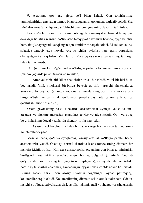   9. A’zolarga qon eng qisqa yo‘l bilan keladi. Qon tomirlarining 
tarmoqlanishida eng yaqin tarmoq bilan ozuqalanish qonuniyat saqlanib qoladi. Shu 
sababdan aortadan chiqayotgan birinchi qon tomi yurakning devorini ta’minlaydi.  
  Lekin a’zolarni qon bilan ta’minlashdagi bu qonuniyat embrional taraqqiyot 
davridagi holatiga mansub bo‘lib, a’zo taraqqiyot davomida boshqa joyga ko‘chsa 
ham, rivojlanayotganda oziqlangan qon tomirlarini saqlab qoladi. Misol uchun, bel 
sohasida taraqqiy etga moyak, yorg‘oq ichida joylashsa ham, qorin aortasidan 
chiqayotgan tarmoq bilan ta’minlanadi. Yorg‘oq esa son arteriyasining tarmog‘i 
bilan ta’minlanadi.  
  10. Qon tomirlar bo‘g‘imlardan o‘tadigan joylarda bir munch yuzada yotadi 
(bunday joylarda pulsni tekshirish mumkin).  
  11. Arteriyalar bir-biri bilan shoxchalar orqali birlashadi, ya’ni bir-biri bilan 
bog‘lanadi. Yirik stvollarni bir-biriga bevosit qo‘shib turuvchi shoxchalarga 
anastomozlar deyiladi (umurtqa pog‘onas arteriyalarining bosh miya asosida bir-
biriga o‘tishi, me’da, ichak, qo‘l, oyoq panjalaridagi arteriyalarning bir-biriga 
qo‘shilishi miso bo‘la oladi).  
  Odam gavdasining ba’zi sohalarida anastomozlar ayniqsa yaxsh takomil 
etgandir va shuning natijasida murakkab to‘rlar vujudga keladi. Qo‘l va oyoq 
bo‘g‘imlarining dorzal yuzalarida shunday to‘rla mavjuddir.  
  12. Asosiy stvoldan chiqib, u bilan bir qadar nariga boruvch yon tarmoqlarni - 
kollaterallar deyiladi.  
  Masalan: tana, qo‘l va oyoqlardagi asosiy arterial yo‘llarga paralel holda 
anastomozlar yotadi. Odatdagi normal sharoitda b anastomozlarning diametri bir 
muncha kichik bo‘ladi. Kollatera anastomozlar organning qon bilan ta’minlanishi 
buzilganda, xatti yirik arteriyalardan qon bormay qolganda (arteriyalar bog‘lab 
qo‘yilganda, yoki ularning teshigiga tromb tiqilganda), asosiy stvolda qon kelishi 
bo‘tunlay to‘xtashiga qaramay, gavdaning muayyan sohasi odatda nobud bo‘lmaydi. 
Buning sababi shuki, qon asosiy stvolinin bog‘langan joydan pastroqdagi 
kollaterallar orqali o‘tadi. Kollaterallarning diametri sekin asta kattalashadi. Odatda 
ingichka bo‘lga arteriyalardan yirik stvollar takomil etadi va shunga yarasha ularnin 
