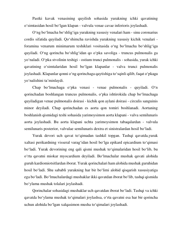   Pastki kavak venasining quyilish sohasida yurakning ichki qavatining 
o‘simtasidan hosil bo‘lgan klapan - valvula venae cavae inferioris joylashadi.  
  O‘ng bo‘lmacha bo‘shlig‘iga yurakning xususiy venalari ham - sinu coronarius 
cordis sifatida quyiladi. Qo‘shimcha ravishda yurakning xususiy kichik venalari - 
foramina venarum minimarum teshiklari vositasida o‘ng bo‘lmacha bo‘shlig‘iga 
quyiladi. O‘ng qorincha bo‘shlig‘idan qo o‘pka savoliga - truncus pulmonalis ga 
yo‘naladi. O‘pka stvolinin teshigi - ostium trunci pulmonalis - sohasida, yurak ichki 
qavatining o‘simtalaridan hosil bo‘lgan klapanlar - valva trunci pulmonalis 
joylashadi. Klapanlar qonni o‘ng qorinchaga qaytishiga to‘sqinli qilib, faqat o‘pkaga 
yo‘nalishini ta’minlaydi.  
  Chap bo‘lmachaga o‘pka venasi - venae pulmonalis - quyiladi. O‘n 
qorinchadan boshlangan truncus pulmonalis, o‘pka ishtirokida chap bo‘lmachaga 
quyiladigan venae pulmonalis doirasi - kichik qon aylani doirasi - circulis sanguinis 
minor deyiladi. Chap qorinchadan es aorta qon tomiri boshlanadi. Aortaning 
boshlanish qismidagi teshi sohasida yarimoysimon aorta klapani - valva semilunaris 
aorta joylashadi. Bu aorta klapani uchta yarimoysimon tabaqalardan - valvula 
semilunaris posterior, valvulae semilunaris dextra et sinistralardan hosil bo‘ladi.  
  Yurak devori uch qavat to‘qimadan tashkil topgan. Tashqi qavatda,yurak 
xaltasi perikardning visseral varag‘idan hosil bo‘lga epikard epicardium to‘qimasi 
bo‘ladi. Yurak devorining eng qali qismi mushak to‘qimalaridan hosil bo‘lib, bu 
o‘rta qavatni miokar myocardium deyiladi. Bo‘lmachalar mushak qavati alohida 
guruh kardiomiotsitlardan iborat. Yurak qorinchalari ham alohida mushak guruhidan 
hosil bo‘ladi. Shu sababli yurakning har bir bo‘limi alohid qisqarish xususiyatiga 
ega bo‘ladi. Bo‘lmachalardagi mushaklar ikki qavatdan iborat bo‘lib, tashqi qismida 
bo‘ylama mushak tolalari joylashadi.  
  Qorinchalar sohasidagi mushaklar uch qavatdan iborat bo‘ladi. Tashqi va ichki 
qavatda bo‘ylama mushak to‘qimalari joylashsa, o‘rta qavatni esa har bir qorincha 
uchun alohida bo‘lgan xalqasimon musha to‘qimalari joylashadi.  
