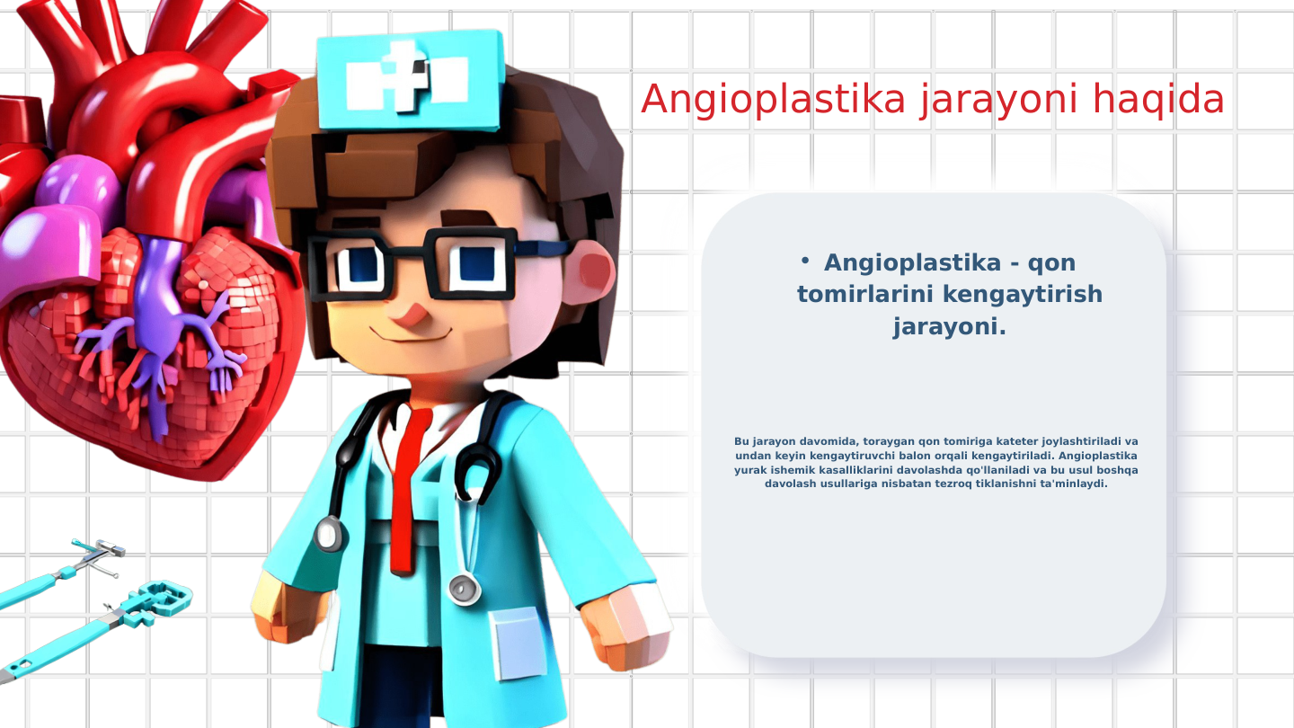 Angioplastika jarayoni haqida
• Angioplastika - qon 
tomirlarini kengaytirish 
jarayoni.
Bu jarayon davomida, toraygan qon tomiriga kateter joylashtiriladi va 
undan keyin kengaytiruvchi balon orqali kengaytiriladi. Angioplastika 
yurak ishemik kasalliklarini davolashda qo'llaniladi va bu usul boshqa 
davolash usullariga nisbatan tezroq tiklanishni ta'minlaydi.
