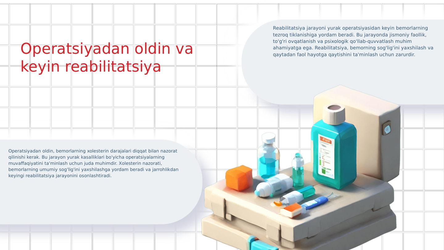 Operatsiyadan oldin va 
keyin reabilitatsiya
Operatsiyadan oldin, bemorlarning xolesterin darajalari diqqat bilan nazorat 
qilinishi kerak. Bu jarayon yurak kasalliklari bo'yicha operatsiyalarning 
muvaffaqiyatini ta'minlash uchun juda muhimdir. Xolesterin nazorati, 
bemorlarning umumiy sog'lig'ini yaxshilashga yordam beradi va jarrohlikdan 
keyingi reabilitatsiya jarayonini osonlashtiradi.
Reabilitatsiya jarayoni yurak operatsiyasidan keyin bemorlarning 
tezroq tiklanishiga yordam beradi. Bu jarayonda jismoniy faollik, 
to'g'ri ovqatlanish va psixologik qo'llab-quvvatlash muhim 
ahamiyatga ega. Reabilitatsiya, bemorning sog'lig'ini yaxshilash va 
qaytadan faol hayotga qaytishini ta'minlash uchun zarurdir.
