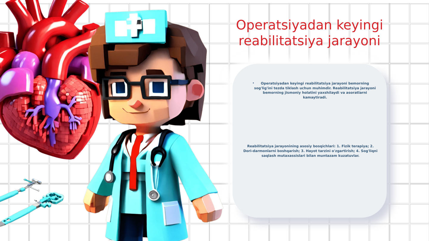 Operatsiyadan keyingi 
reabilitatsiya jarayoni
•
Operatsiyadan keyingi reabilitatsiya jarayoni bemorning 
sog'lig'ini tezda tiklash uchun muhimdir. Reabilitatsiya jarayoni 
bemorning jismoniy holatini yaxshilaydi va asoratlarni 
kamaytiradi.
Reabilitatsiya jarayonining asosiy bosqichlari: 1. Fizik terapiya; 2. 
Dori-darmonlarni boshqarish; 3. Hayot tarzini o'zgartirish; 4. Sog'liqni 
saqlash mutaxassislari bilan muntazam kuzatuvlar.
