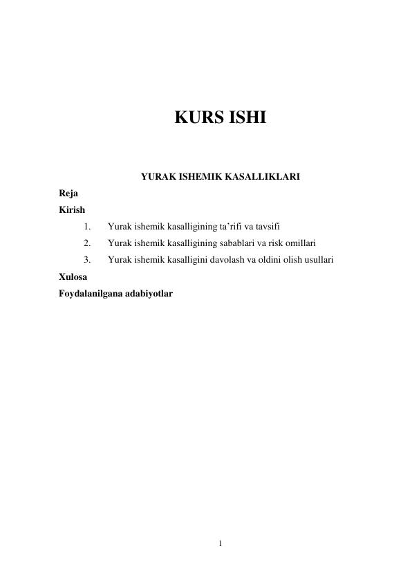 1 
 
 
 
 
 
KURS ISHI 
 
 
YURAK ISHEMIK KASALLIKLARI 
Reja 
Kirish 
1. 
Yurak ishemik kasalligining taʼrifi va tavsifi 
2. 
Yurak ishemik kasalligining sabablari va risk omillari 
3. 
Yurak ishemik kasalligini davolash va oldini olish usullari 
Xulosa 
Foydalanilgana adabiyotlar 
 
 
 
 
 
 
 
 
 
 
 
 
 
 
