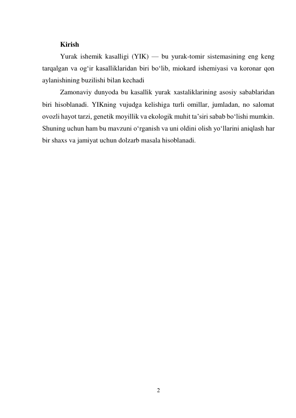 2 
 
 
Kirish 
Yurak ishemik kasalligi (YIK) — bu yurak-tomir sistemasining eng keng 
tarqalgan va ogʻir kasalliklaridan biri boʻlib, miokard ishemiyasi va koronar qon 
aylanishining buzilishi bilan kechadi  
Zamonaviy dunyoda bu kasallik yurak xastaliklarining asosiy sabablaridan 
biri hisoblanadi. YIKning vujudga kelishiga turli omillar, jumladan, no salomat 
ovozli hayot tarzi, genetik moyillik va ekologik muhit taʼsiri sabab boʻlishi mumkin. 
Shuning uchun ham bu mavzuni oʻrganish va uni oldini olish yoʻllarini aniqlash har 
bir shaxs va jamiyat uchun dolzarb masala hisoblanadi. 
 
 
 
 
 
 
 
 
 
 
 
 
 
 
 
 
 
 
 
 
