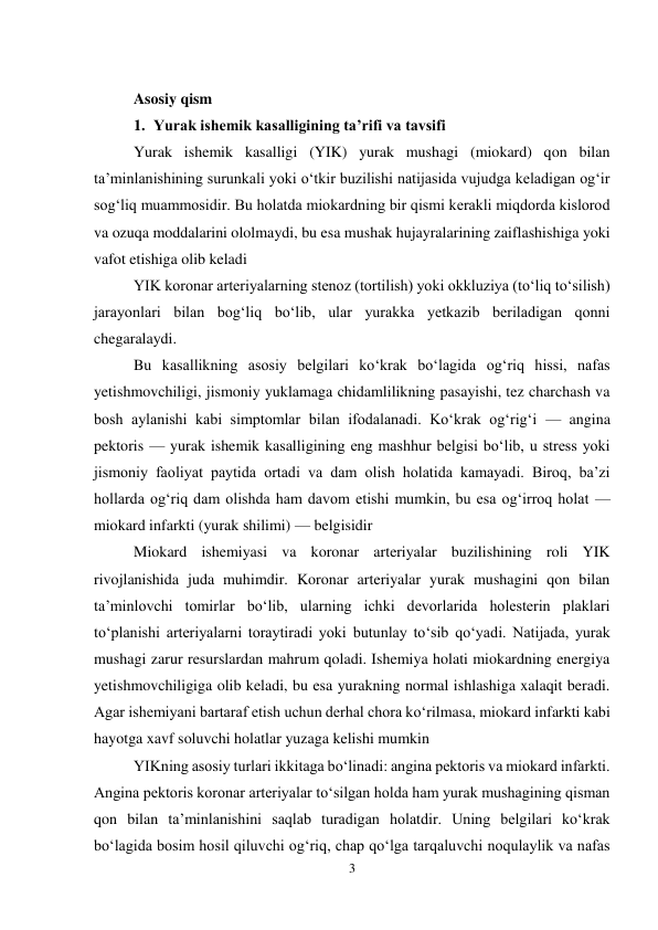 3 
 
 
Asosiy qism 
1. Yurak ishemik kasalligining taʼrifi va tavsifi 
Yurak ishemik kasalligi (YIK) yurak mushagi (miokard) qon bilan 
taʼminlanishining surunkali yoki oʻtkir buzilishi natijasida vujudga keladigan ogʻir 
sogʻliq muammosidir. Bu holatda miokardning bir qismi kerakli miqdorda kislorod 
va ozuqa moddalarini ololmaydi, bu esa mushak hujayralarining zaiflashishiga yoki 
vafot etishiga olib keladi  
YIK koronar arteriyalarning stenoz (tortilish) yoki okkluziya (toʻliq toʻsilish) 
jarayonlari bilan bogʻliq boʻlib, ular yurakka yetkazib beriladigan qonni 
chegaralaydi. 
Bu kasallikning asosiy belgilari koʻkrak boʻlagida ogʻriq hissi, nafas 
yetishmovchiligi, jismoniy yuklamaga chidamlilikning pasayishi, tez charchash va 
bosh aylanishi kabi simptomlar bilan ifodalanadi. Koʻkrak ogʻrigʻi — angina 
pektoris — yurak ishemik kasalligining eng mashhur belgisi boʻlib, u stress yoki 
jismoniy faoliyat paytida ortadi va dam olish holatida kamayadi. Biroq, baʼzi 
hollarda ogʻriq dam olishda ham davom etishi mumkin, bu esa ogʻirroq holat — 
miokard infarkti (yurak shilimi) — belgisidir  
Miokard ishemiyasi va koronar arteriyalar buzilishining roli YIK 
rivojlanishida juda muhimdir. Koronar arteriyalar yurak mushagini qon bilan 
taʼminlovchi tomirlar boʻlib, ularning ichki devorlarida holesterin plaklari 
toʻplanishi arteriyalarni toraytiradi yoki butunlay toʻsib qoʻyadi. Natijada, yurak 
mushagi zarur resurslardan mahrum qoladi. Ishemiya holati miokardning energiya 
yetishmovchiligiga olib keladi, bu esa yurakning normal ishlashiga xalaqit beradi. 
Agar ishemiyani bartaraf etish uchun derhal chora koʻrilmasa, miokard infarkti kabi 
hayotga xavf soluvchi holatlar yuzaga kelishi mumkin  
YIKning asosiy turlari ikkitaga boʻlinadi: angina pektoris va miokard infarkti. 
Angina pektoris koronar arteriyalar toʻsilgan holda ham yurak mushagining qisman 
qon bilan taʼminlanishini saqlab turadigan holatdir. Uning belgilari koʻkrak 
boʻlagida bosim hosil qiluvchi ogʻriq, chap qoʻlga tarqaluvchi noqulaylik va nafas 
