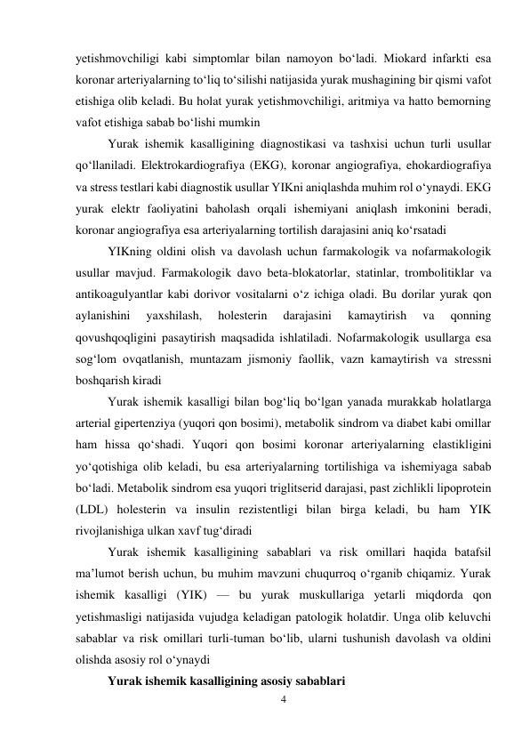 4 
 
yetishmovchiligi kabi simptomlar bilan namoyon boʻladi. Miokard infarkti esa 
koronar arteriyalarning toʻliq toʻsilishi natijasida yurak mushagining bir qismi vafot 
etishiga olib keladi. Bu holat yurak yetishmovchiligi, aritmiya va hatto bemorning 
vafot etishiga sabab boʻlishi mumkin  
Yurak ishemik kasalligining diagnostikasi va tashxisi uchun turli usullar 
qoʻllaniladi. Elektrokardiografiya (EKG), koronar angiografiya, ehokardiografiya 
va stress testlari kabi diagnostik usullar YIKni aniqlashda muhim rol oʻynaydi. EKG 
yurak elektr faoliyatini baholash orqali ishemiyani aniqlash imkonini beradi, 
koronar angiografiya esa arteriyalarning tortilish darajasini aniq koʻrsatadi  
YIKning oldini olish va davolash uchun farmakologik va nofarmakologik 
usullar mavjud. Farmakologik davo beta-blokatorlar, statinlar, trombolitiklar va 
antikoagulyantlar kabi dorivor vositalarni oʻz ichiga oladi. Bu dorilar yurak qon 
aylanishini 
yaxshilash, 
holesterin 
darajasini 
kamaytirish 
va 
qonning 
qovushqoqligini pasaytirish maqsadida ishlatiladi. Nofarmakologik usullarga esa 
sogʻlom ovqatlanish, muntazam jismoniy faollik, vazn kamaytirish va stressni 
boshqarish kiradi  
Yurak ishemik kasalligi bilan bogʻliq boʻlgan yanada murakkab holatlarga 
arterial gipertenziya (yuqori qon bosimi), metabolik sindrom va diabet kabi omillar 
ham hissa qoʻshadi. Yuqori qon bosimi koronar arteriyalarning elastikligini 
yoʻqotishiga olib keladi, bu esa arteriyalarning tortilishiga va ishemiyaga sabab 
boʻladi. Metabolik sindrom esa yuqori triglitserid darajasi, past zichlikli lipoprotein 
(LDL) holesterin va insulin rezistentligi bilan birga keladi, bu ham YIK 
rivojlanishiga ulkan xavf tugʻdiradi  
Yurak ishemik kasalligining sabablari va risk omillari haqida batafsil 
ma’lumot berish uchun, bu muhim mavzuni chuqurroq o‘rganib chiqamiz. Yurak 
ishemik kasalligi (YIK) — bu yurak muskullariga yetarli miqdorda qon 
yetishmasligi natijasida vujudga keladigan patologik holatdir. Unga olib keluvchi 
sabablar va risk omillari turli-tuman bo‘lib, ularni tushunish davolash va oldini 
olishda asosiy rol o‘ynaydi  
Yurak ishemik kasalligining asosiy sabablari 
