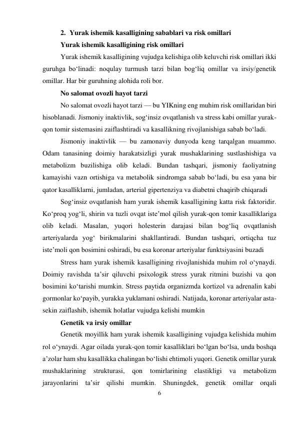 6 
 
2. Yurak ishemik kasalligining sabablari va risk omillari 
Yurak ishemik kasalligining risk omillari 
Yurak ishemik kasalligining vujudga kelishiga olib keluvchi risk omillari ikki 
guruhga bo‘linadi: noqulay turmush tarzi bilan bog‘liq omillar va irsiy/genetik 
omillar. Har bir guruhning alohida roli bor. 
No salomat ovozli hayot tarzi 
No salomat ovozli hayot tarzi — bu YIKning eng muhim risk omillaridan biri 
hisoblanadi. Jismoniy inaktivlik, sog‘insiz ovqatlanish va stress kabi omillar yurak-
qon tomir sistemasini zaiflashtiradi va kasallikning rivojlanishiga sabab bo‘ladi. 
Jismoniy inaktivlik — bu zamonaviy dunyoda keng tarqalgan muammo. 
Odam tanasining doimiy harakatsizligi yurak mushaklarining sustlashishiga va 
metabolizm buzilishiga olib keladi. Bundan tashqari, jismoniy faoliyatning 
kamayishi vazn ortishiga va metabolik sindromga sabab bo‘ladi, bu esa yana bir 
qator kasalliklarni, jumladan, arterial gipertenziya va diabetni chaqirib chiqaradi  
Sog‘insiz ovqatlanish ham yurak ishemik kasalligining katta risk faktoridir. 
Ko‘proq yog‘li, shirin va tuzli ovqat iste’mol qilish yurak-qon tomir kasalliklariga 
olib keladi. Masalan, yuqori holesterin darajasi bilan bog‘liq ovqatlanish 
arteriyalarda yog‘ birikmalarini shakllantiradi. Bundan tashqari, ortiqcha tuz 
iste’moli qon bosimini oshiradi, bu esa koronar arteriyalar funktsiyasini buzadi  
Stress ham yurak ishemik kasalligining rivojlanishida muhim rol o‘ynaydi. 
Doimiy ravishda ta’sir qiluvchi psixologik stress yurak ritmini buzishi va qon 
bosimini ko‘tarishi mumkin. Stress paytida organizmda kortizol va adrenalin kabi 
gormonlar ko‘payib, yurakka yuklamani oshiradi. Natijada, koronar arteriyalar asta-
sekin zaiflashib, ishemik holatlar vujudga kelishi mumkin  
Genetik va irsiy omillar 
Genetik moyillik ham yurak ishemik kasalligining vujudga kelishida muhim 
rol o‘ynaydi. Agar oilada yurak-qon tomir kasalliklari bo‘lgan bo‘lsa, unda boshqa 
a’zolar ham shu kasallikka chalingan bo‘lishi ehtimoli yuqori. Genetik omillar yurak 
mushaklarining strukturasi, qon tomirlarining elastikligi va 
metabolizm 
jarayonlarini ta’sir qilishi mumkin. Shuningdek, genetik omillar orqali 
