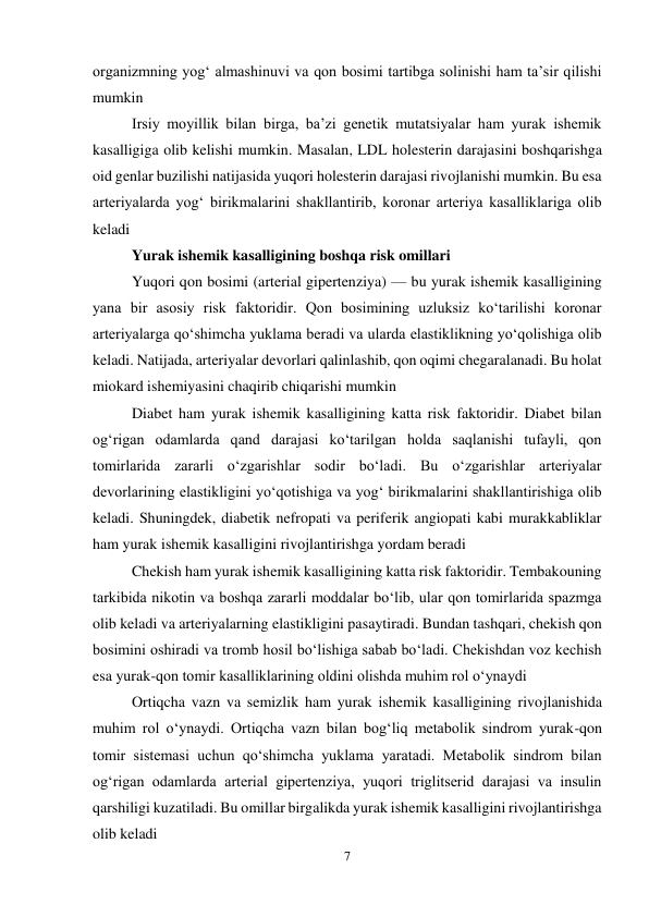 7 
 
organizmning yog‘ almashinuvi va qon bosimi tartibga solinishi ham ta’sir qilishi 
mumkin  
Irsiy moyillik bilan birga, ba’zi genetik mutatsiyalar ham yurak ishemik 
kasalligiga olib kelishi mumkin. Masalan, LDL holesterin darajasini boshqarishga 
oid genlar buzilishi natijasida yuqori holesterin darajasi rivojlanishi mumkin. Bu esa 
arteriyalarda yog‘ birikmalarini shakllantirib, koronar arteriya kasalliklariga olib 
keladi  
Yurak ishemik kasalligining boshqa risk omillari 
Yuqori qon bosimi (arterial gipertenziya) — bu yurak ishemik kasalligining 
yana bir asosiy risk faktoridir. Qon bosimining uzluksiz ko‘tarilishi koronar 
arteriyalarga qo‘shimcha yuklama beradi va ularda elastiklikning yo‘qolishiga olib 
keladi. Natijada, arteriyalar devorlari qalinlashib, qon oqimi chegaralanadi. Bu holat 
miokard ishemiyasini chaqirib chiqarishi mumkin  
Diabet ham yurak ishemik kasalligining katta risk faktoridir. Diabet bilan 
og‘rigan odamlarda qand darajasi ko‘tarilgan holda saqlanishi tufayli, qon 
tomirlarida zararli o‘zgarishlar sodir bo‘ladi. Bu o‘zgarishlar arteriyalar 
devorlarining elastikligini yo‘qotishiga va yog‘ birikmalarini shakllantirishiga olib 
keladi. Shuningdek, diabetik nefropati va periferik angiopati kabi murakkabliklar 
ham yurak ishemik kasalligini rivojlantirishga yordam beradi  
Chekish ham yurak ishemik kasalligining katta risk faktoridir. Tembakouning 
tarkibida nikotin va boshqa zararli moddalar bo‘lib, ular qon tomirlarida spazmga 
olib keladi va arteriyalarning elastikligini pasaytiradi. Bundan tashqari, chekish qon 
bosimini oshiradi va tromb hosil bo‘lishiga sabab bo‘ladi. Chekishdan voz kechish 
esa yurak-qon tomir kasalliklarining oldini olishda muhim rol o‘ynaydi  
Ortiqcha vazn va semizlik ham yurak ishemik kasalligining rivojlanishida 
muhim rol o‘ynaydi. Ortiqcha vazn bilan bog‘liq metabolik sindrom yurak-qon 
tomir sistemasi uchun qo‘shimcha yuklama yaratadi. Metabolik sindrom bilan 
og‘rigan odamlarda arterial gipertenziya, yuqori triglitserid darajasi va insulin 
qarshiligi kuzatiladi. Bu omillar birgalikda yurak ishemik kasalligini rivojlantirishga 
olib keladi 
