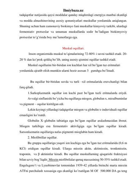 Ilmiybaza.uz 
tadqiqotlar natijasida qaysi moddalar qanday miqdordagi energiya manbai ekanligi 
va modda almashinuvining asosiy qonuniyatlari muskullar yordamida aniqlangan. 
Shuning uchun ham zamonaviy biokimyo fani muskullar kimyoviy tarkibi, ulardagi 
fermentativ protseslar va umuman muskullarda sodir bo’ladigan biokimyoviy 
protseslar to’g’risida boy ma’lumotlarga ega. 
 
Muskul oqsillari. 
 Inson organizmida muskul to’qimalarining 72-80% i suvni tashkil etadi. 20-
28 % dan ko’prok qoldiq bo’lib, uning asosiy qismini oqsillar tashkil etadi. 
Muskul oqsillarini bir-biridan ion kuchlari har xil bo’lgan tuz eritmalari 
yordamida ajratib olish mumkin ularni hozir asosan 3   guruhga bo’linadi.          
 
 
 
   Bu oqsillar bir-biridan suvda va turli –xil eritmalarida eruvchanligi bilan 
farq qiladi. 
1.Sarkoplazmatik oqsillar ion kuchi past bo’lgan tuzli eritmalarda eriydi.
 
Avvalgi sinflanishi bo’yicha bu oqsillarga miogen, globulun x, mioalbuminlar 
va pigment – oqsilar kiritilgan edi. 
Lekin keyingi yillardagi tadqiqotlar miogen va globulin x-induviduali oqsillar 
emasligini ko’rsatdi. 
 
Globulin X–globulin tabiatiga ega bo’lgan oqsillar aralashmasidan iborat. 
Miogen tarkibiga esa fermentativ aktivligiga ega bo’lgan oqsillar kiradi. 
Sarsonlazmatin oqsillariga nafas pigmenti mioglabin ham kiradi. 
 
2. Miofibrillar oqsillar. 
 
Bu gruppa oqsillariga yuqori ion kuchiga ega bo’lgan tuz eritmalarida (0,6 m 
KCl) eridigan oqsillar kiradi. Ularga miozin aktin, aktimiozin, tronkmiozin, 
traponin,  va β aktininlar kiradi. Bu oqsillar muskullarning qisqarishi fraktsiyasi 
bilan uzviy bog’liqdir. Miozin miofibrilalar quruq massasining 50-55% tashkil etadi. 
Engelьgoro’t va Lyuobimovlar tomonidan 1939-42 yillarda birinchi marta miozin 
ATFni parchalash xossasiga ega ekanligi ko’rsatilgan M OF  500.000 DA ga teng 
