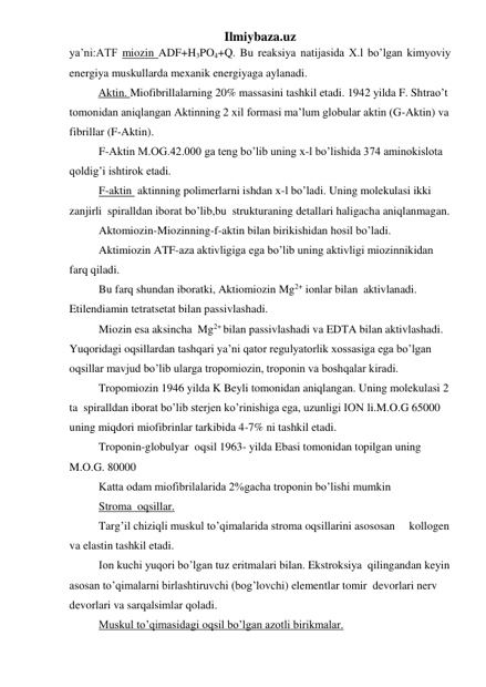 Ilmiybaza.uz 
ya’ni:ATF miozin ADF+H3PO4+Q. Bu reaksiya natijasida X.l bo’lgan kimyoviy 
energiya muskullarda mexanik energiyaga aylanadi.  
 
Aktin. Miofibrillalarning 20% massasini tashkil etadi. 1942 yilda F. Shtrao’t 
tomonidan aniqlangan Aktinning 2 xil formasi ma’lum globular aktin (G-Aktin) va 
fibrillar (F-Aktin). 
F-Aktin M.OG.42.000 ga teng bo’lib uning x-l bo’lishida 374 aminokislota 
qoldig’i ishtirok etadi. 
F-aktin  aktinning polimerlarni ishdan x-l bo’ladi. Uning molekulasi ikki 
zanjirli  spiralldan iborat bo’lib,bu  strukturaning detallari haligacha aniqlanmagan. 
Aktomiozin-Miozinning-f-aktin bilan birikishidan hosil bo’ladi. 
Aktimiozin ATF-aza aktivligiga ega bo’lib uning aktivligi miozinnikidan 
farq qiladi. 
Bu farq shundan iboratki, Aktiomiozin Mg2+ ionlar bilan  aktivlanadi. 
Etilendiamin tetratsetat bilan passivlashadi. 
Miozin esa aksincha  Mg2+ bilan passivlashadi va EDTA bilan aktivlashadi. 
Yuqoridagi oqsillardan tashqari ya’ni qator regulyatorlik xossasiga ega bo’lgan 
oqsillar mavjud bo’lib ularga tropomiozin, troponin va boshqalar kiradi. 
Tropomiozin 1946 yilda K Beyli tomonidan aniqlangan. Uning molekulasi 2 
ta  spiralldan iborat bo’lib sterjen ko’rinishiga ega, uzunligi ION li.M.O.G 65000 
uning miqdori miofibrinlar tarkibida 4-7% ni tashkil etadi. 
Troponin-globulyar  oqsil 1963- yilda Ebasi tomonidan topilgan uning  
M.O.G. 80000 
Katta odam miofibrilalarida 2%gacha troponin bo’lishi mumkin 
Stroma  oqsillar. 
Targ’il chiziqli muskul to’qimalarida stroma oqsillarini asososan     kollogen 
va elastin tashkil etadi.  
Ion kuchi yuqori bo’lgan tuz eritmalari bilan. Ekstroksiya  qilingandan keyin 
asosan to’qimalarni birlashtiruvchi (bog’lovchi) elementlar tomir  devorlari nerv 
devorlari va sarqalsimlar qoladi. 
Muskul to’qimasidagi oqsil bo’lgan azotli birikmalar. 
