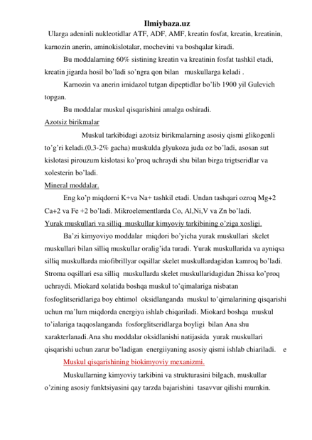 Ilmiybaza.uz 
  Ularga adeninli nukleotidlar ATF, ADF, AMF, kreatin fosfat, kreatin, kreatinin, 
karnozin anerin, aminokislotalar, mochevini va boshqalar kiradi. 
Bu moddalarning 60% sistining kreatin va kreatinin fosfat tashkil etadi, 
kreatin jigarda hosil bo’ladi so’ngra qon bilan   muskullarga keladi . 
Karnozin va anerin imidazol tutgan dipeptidlar bo’lib 1900 yil Gulevich 
topgan.  
Bu moddalar muskul qisqarishini amalga oshiradi. 
Azotsiz birikmalar 
 
Muskul tarkibidagi azotsiz birikmalarning asosiy qismi glikogenli 
to’g’ri keladi.(0,3-2% gacha) muskulda glyukoza juda oz bo’ladi, asosan sut 
kislotasi pirouzum kislotasi ko’proq uchraydi shu bilan birga trigtseridlar va 
xolesterin bo’ladi. 
Mineral moddalar. 
Eng ko’p miqdorni K+va Na+ tashkil etadi. Undan tashqari ozroq Mg+2 
Ca+2 va Fe +2 bo’ladi. Mikroelementlarda Co, Al,Ni,V va Zn bo’ladi. 
Yurak muskullari va silliq  muskullar kimyoviy tarkibining o’ziga xosligi. 
Ba’zi kimyoviyo moddalar  miqdori bo’yicha yurak muskullari  skelet  
muskullari bilan silliq muskullar oralig’ida turadi. Yurak muskullarida va ayniqsa 
silliq muskullarda miofibrillyar oqsillar skelet muskullardagidan kamroq bo’ladi. 
Stroma oqsillari esa silliq  muskullarda skelet muskullaridagidan 2hissa ko’proq 
uchraydi. Miokard xolatida boshqa muskul to’qimalariga nisbatan 
fosfoglitseridlariga boy ehtimol  oksidlanganda  muskul to’qimalarining qisqarishi 
uchun ma’lum miqdorda energiya ishlab chiqariladi. Miokard boshqa  muskul 
to’ialariga taqqoslanganda  fosforglitseridlarga boyligi  bilan Ana shu  
xarakterlanadi.Ana shu moddalar oksidlanishi natijasida  yurak muskullari 
qisqarishi uchun zarur bo’ladigan  energiiyaning asosiy qismi ishlab chiariladi.    e 
Muskul qisqarishining biokimyoviy mexanizmi. 
Muskullarning kimyoviy tarkibini va strukturasini bilgach, muskullar 
o’zining asosiy funktsiyasini qay tarzda bajarishini  tasavvur qilishi mumkin. 

