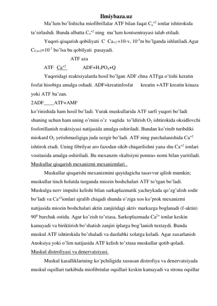 Ilmiybaza.uz 
Ma’lum bo’lishicha miofibrillalar ATF bilan faqat Ca+2 ionlar ishtirokida 
ta’sirlashdi. Bunda albatta Ca+2 ning  ma’lum kontsentrayasi talab etiladi. 
Yuqori qisqarish qobiliyati  C  Ca+2 =10-v, 10-5m bo’lganda ishlatiladi.Agar 
CCa+2=10-7 bo’lsa bu qobilyati  pasayadi. 
ATF aza 
 
ATF  Ca+2   
ADF+H3PO4+Q 
Yuqoridagi reaktsiyalarda hosil bo’lgan ADF chna ATFga o’tishi keratin 
fosfat hisobiga amalga oshadi. ADF+kreatinfosfat      kreatin +ATF kreatin kinaza 
yoki ATF ba’zan. 
2ADF____ATF+AMF 
ko’rinishida ham hosil bo’ladi. Yurak muskullarida ATF sarfi yuqori bo’ladi 
shuning uchun ham uning o’rnini o’z  vaqtida  to’ldirish O2 ishtirokida oksidlovchi 
fosforillanish reaktsiyasi natijasida amalga oshiriladi. Bundan ko’rinib turibdiki 
miokard O2 yetishmasligiga juda sezgir bo’ladi. ATF ning parchalanishida Ca+2 
ishtirok etadi. Uning fibrilyar aro fazodan sikib chiqarilishni yana shu Ca+2 ionlari 
vositasida amalga oshiriladi. Bu mexanzm «kaltsiyni pomra» nomi bilan yuritiladi. 
Muskullar qisqarish mexanizmi mexanizmlari . 
Muskullar qisqarishi mexanizmini quyidagicha tasavvur qilish mumkin; 
muskullar tinch holatda turganda miozin boshchalari ATF to’tgan bo’ladi. 
Muskulga nerv impulsi kelishi bilan sarkaplazmatik yacheykada qo’zg’alish sodir 
bo’ladi va Ca+2ionlari ajralib chiqadi shunda o’ziga xos ko’prok mexanizmi 
natijasida miozin boshchalari aktin zanjiridagi aktiv markazga boglanadi (f-aktin) 
900 burchak ostida. Agar ko’zish to’xtasa, Sarkoplazmada Ca2+ ionlar keskin 
kamayadi va biriktirish bo’shatish zanjiri iplarga bog’lanish tuxtaydi. Bunda 
muskul ATF ishtirokida bo’shaladi va dastlabki xolatga keladi. Agar zaxarlanish 
Anoksiya yoki o’lim natijasida ATF kelish to’xtasa muskullar qotib qoladi. 
Muskul distrofiyasi va denervatsiyasi. 
Muskul kasalliklarining ko’pchiligida xususan distrofiya va denervatsiyada 
muskul oqsillari tarkibida miofibrinlar oqsillari keskin kamayadi va strona oqsillar  
