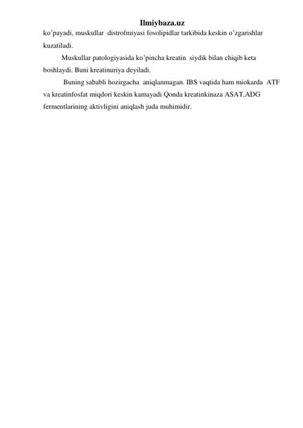 Ilmiybaza.uz 
ko’payadi, muskullar  distrofmiyasi fosolipidlar tarkibida keskin o’zgarishlar 
kuzatiladi. 
Muskullar patologiyasida ko’pincha kreatin  siydik bilan chiqib keta 
boshlaydi. Buni kreatinuriya deyiladi. 
 Buning sababli hozirgacha  aniqlanmagan. IBS vaqtida ham miokarda  ATF 
va kreatinfosfat miqdori keskin kamayadi Qonda kreatinkinaza ASAT,ADG 
fermentlarining aktivligini aniqlash juda muhimidir. 
 
 
 
 
 
 
 
