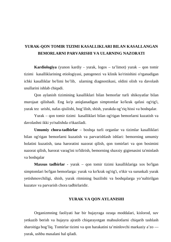 YURAK-QON TOMIR TIZIMI KASALLIKLARI BILAN KASALLANGAN
BEMORLARNI PARVARISHI VA ULARNING NAZORATI
Kardiologiya (yunon kardiy - yurak, logos – ta’limot) yurak – qon tomir
tizimi  kasalliklarining etiologiyasi, patogenezi va klinik ko'rinishini o'rganadigan
ichki kasalliklar bo'limi bo’lib,  ularning diagnostikasi, oldini olish va davolash
usullarini ishlab chiqadi.
Qon aylanish tizimining kasalliklari bilan bemorlar turli shikoyatlar bilan
murojaat  qilishadi.  Eng  ko'p  aniqlanadigan simptomlar  ko'krak qafasi  og'rig'i,
yurak tez  urishi, nafas qisilishi, bog’ilish, shish, yurakda og’riq hissi va boshqalar.
Yurak – qon tomir tizimi  kasalliklari bilan og'rigan bemorlarni kuzatish va
davolashni ikki yo'nalishda o'tkaziladi.
Umumiy chora-tadbirlar – boshqa turli organlar va tizimlar kasalliklari
bilan og'rigan bemorlarni kuzatish va parvarishlash ishlari: bemorning umumiy
holatini kuzatish, tana haroratini nazorat qilish, qon tomirlari va qon bosimini
nazorat qilish, harorat varag'ini to'ldirish, bemorning shaxsiy gigienasini ta'minlash
va boshqalar
Maxsus tadbirlar - yurak – qon tomir tizimi kasalliklariga xos bo'lgan
simptomlari bo'lgan bemorlarga: yurak va ko'krak og'rig'i, o'tkir va surunkali yurak
yetishmovchiligi, shish, yurak ritmining buzilishi va boshqalarga yo’naltirilgan
kuzatuv va parvarish chora tadbirlaridir.
YURAK VA QON AYLANISHI
Organizmning faoliyati har bir hujayraga ozuqa moddalari, kislorod, suv
yetkazib berish va hujayra ajratib chiqarayotgan mahsulotlarni chiqarib tashlash
sharoitiga bog’liq. Tomirlar tizimi va qon harakatini ta’minlovchi markaziy a’zo —
yurak, ushbu masalani hal qiladi. 
