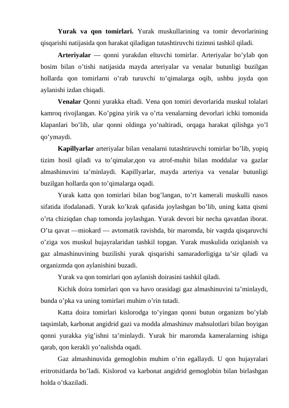 Yurak va qon tomirlari.  Yurak  muskullarining va  tomir  devorlarining
qisqarishi natijasida qon harakat qiladigan tutashtiruvchi tizimni tashkil qiladi. 
Arteriyalar  — qonni yurakdan eltuvchi tomirlar. Arteriyalar bo’ylab qon
bosim  bilan o’tishi  natijasida  mayda arteriyalar  va venalar  butunligi  buzilgan
hollarda  qon  tomirlarni  o’rab  turuvchi  to’qimalarga  oqib,  ushbu  joyda  qon
aylanishi izdan chiqadi. 
Venalar Qonni yurakka eltadi. Vena qon tomiri devorlarida muskul tolalari
kamroq rivojlangan. Ko’pgina yirik va o’rta venalarning devorlari ichki tomonida
klapanlari bo’lib, ular qonni oldinga yo’naltiradi, orqaga harakat qilishga yo’l
qo’ymaydi. 
Kapillyarlar arteriyalar bilan venalarni tutashtiruvchi tomirlar bo’lib, yopiq
tizim  hosil  qiladi  va  to’qimalar,qon  va  atrof-muhit  bilan  moddalar  va  gazlar
almashinuvini  ta’minlaydi.  Kapillyarlar,  mayda  arteriya  va  venalar  butunligi
buzilgan hollarda qon to’qimalarga oqadi.
Yurak katta qon tomirlari bilan bog’langan, to’rt kamerali muskulli nasos
sifatida ifodalanadi. Yurak ko’krak qafasida joylashgan bo’lib, uning katta qismi
o’rta chiziqdan chap tomonda joylashgan. Yurak devori bir necha qavatdan iborat.
O’ta qavat —miokard — avtomatik ravishda, bir maromda, bir vaqtda qisqaruvchi
o’ziga xos muskul hujayralaridan tashkil topgan. Yurak muskulida oziqlanish va
gaz almashinuvining buzilishi yurak qisqarishi samaradorligiga ta’sir qiladi va
organizmda qon aylanishini buzadi. 
Yurak va qon tomirlari qon aylanish doirasini tashkil qiladi. 
Kichik doira tomirlari qon va havo orasidagi gaz almashinuvini ta’minlaydi,
bunda o’pka va uning tomirlari muhim o’rin tutadi.
Katta doira tomirlari kislorodga to’yingan qonni butun organizm bo’ylab
taqsimlab, karbonat angidrid gazi va modda almashinuv mahsulotlari bilan boyigan
qonni yurakka yig’ishni ta’minlaydi. Yurak bir maromda kameralarning ishiga
qarab, qon kerakli yo’nalishda oqadi. 
Gaz almashinuvida gemoglobin muhim o’rin egallaydi. U qon hujayralari
eritrotsitlarda bo’ladi. Kislorod va karbonat angidrid gemoglobin bilan birlashgan
holda o’tkaziladi. 
