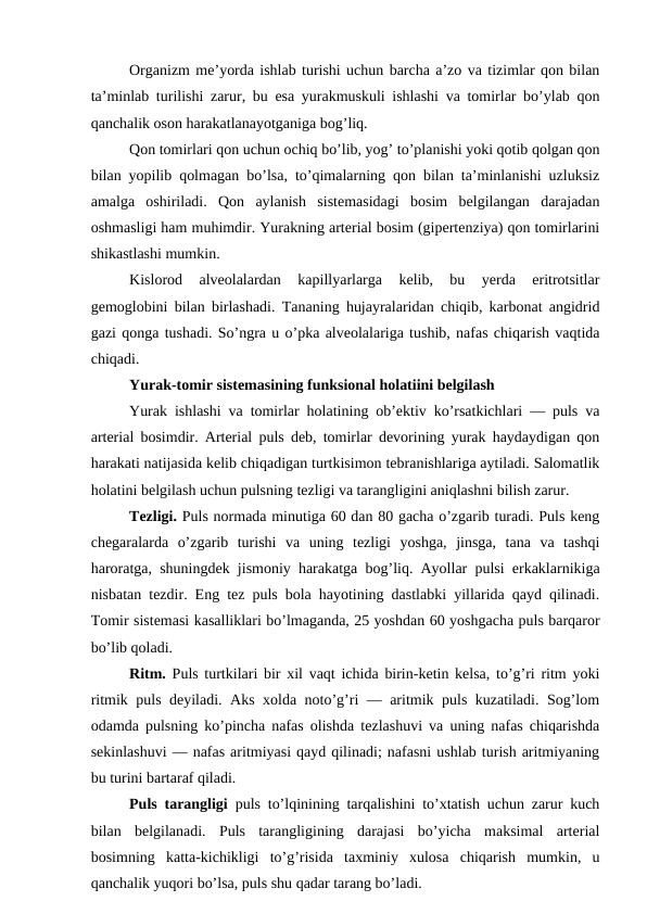 Organizm me’yorda ishlab turishi uchun barcha a’zo va tizimlar qon bilan
ta’minlab turilishi zarur, bu esa yurakmuskuli ishlashi va tomirlar bo’ylab qon
qanchalik oson harakatlanayotganiga bog’liq. 
Qon tomirlari qon uchun ochiq bo’lib, yog’ to’planishi yoki qotib qolgan qon
bilan yopilib qolmagan bo’lsa, to’qimalarning qon bilan ta’minlanishi uzluksiz
amalga  oshiriladi.  Qon  aylanish  sistemasidagi  bosim  belgilangan  darajadan
oshmasligi ham muhimdir. Yurakning arterial bosim (gipertenziya) qon tomirlarini
shikastlashi mumkin. 
Kislorod  alveolalardan  kapillyarlarga  kelib,  bu  yerda  eritrotsitlar
gemoglobini bilan birlashadi. Tananing hujayralaridan chiqib, karbonat angidrid
gazi qonga tushadi. So’ngra u o’pka alveolalariga tushib, nafas chiqarish vaqtida
chiqadi.
Yurak-tomir sistemasining funksional holatiini belgilash 
Yurak ishlashi va tomirlar holatining ob’ektiv ko’rsatkichlari — puls va
arterial bosimdir. Arterial puls deb, tomirlar devorining yurak haydaydigan qon
harakati natijasida kelib chiqadigan turtkisimon tebranishlariga aytiladi. Salomatlik
holatini belgilash uchun pulsning tezligi va tarangligini aniqlashni bilish zarur.
Tezligi. Puls normada minutiga 60 dan 80 gacha o’zgarib turadi. Puls keng
chegaralarda  o’zgarib  turishi  va  uning  tezligi  yoshga,  jinsga,  tana  va  tashqi
haroratga, shuningdek jismoniy harakatga bog’liq. Ayollar pulsi erkaklarnikiga
nisbatan tezdir. Eng tez puls bola hayotining dastlabki yillarida qayd qilinadi.
Tomir sistemasi kasalliklari bo’lmaganda, 25 yoshdan 60 yoshgacha puls barqaror
bo’lib qoladi. 
Ritm.  Puls turtkilari bir xil vaqt ichida birin-ketin kelsa, to’g’ri ritm yoki
ritmik puls deyiladi. Aks xolda noto’g’ri — aritmik puls kuzatiladi. Sog’lom
odamda pulsning ko’pincha nafas olishda tezlashuvi va uning nafas chiqarishda
sekinlashuvi — nafas aritmiyasi qayd qilinadi; nafasni ushlab turish aritmiyaning
bu turini bartaraf qiladi. 
Puls tarangligi  puls to’lqinining tarqalishini to’xtatish uchun zarur kuch
bilan  belgilanadi.  Puls  tarangligining  darajasi  bo’yicha  maksimal  arterial
bosimning  katta-kichikligi  to’g’risida  taxminiy  xulosa  chiqarish  mumkin,  u
qanchalik yuqori bo’lsa, puls shu qadar tarang bo’ladi. 
