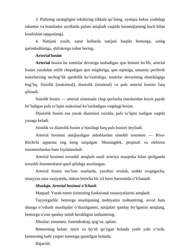 3. Pulsning tarangligini tekshiring (ikkala qo’lning, ayniqsa keksa yoshdagi
odamlar va homilador ayollarda pulsni aniqlash vaqtida barmoqlarning kuch bilan
bosilishini taqqoslang). 
4.  Natijani  yozib,  zarur  hollarda  natijasi  haqida  bemorga,  uning
qarindoshlariga, shifokorga xabar bering. 
Arterial bosim 
Arterial bosim bu tomirlar devoriga tushadigan qon bosimi bo’lib, arterial
bosim yurakdan otilib chiqadigan qon miqdoriga, qon oqimiga, umumiy periferik
tomirlarning nechog’lik qarshilik ko’rsatishiga, tomirlar devorining elastikligiga
bog’liq.  Sistolik  (maksimal),  diastolik  (minimal)  va  puls  arterial  bosimi  farq
qilinadi. 
Sistolik bosim — arterial sistemada chap qorincha sistolasidan keyin paydo
bo’ladigan puls to’lqini maksimal ko’tariladigan vaqtdagi bosim. 
Diastolik bosim esa yurak diastolasi oxirida, puls to’lqini tushgan vaqtda
yuzaga keladi. 
Sistolik va diastolik bosim o’rtasidagi farq puls bosimi deyiladi. 
Arterial  bosimni  aniqlaydigan  asboblardan  simobli  tonometr  —  Riva-
Rochchi  apparata  eng  keng  tarqalgan.  Shuningdek,  prujinali  va  elektron
tonometrlardan ham foydalaniladi. 
Arterial bosimni tovushli aniqlash usuli arteriya manjetka bilan qisilganda
tovushli fenomenlarni qayd qilishga asoslangan. 
Arterial  bosim  ma’lum  soatlarda,  yaxshisi  ertalab,  tushki  ovqatgacha,
muayyan tana vaziyatida, imkon boricha bir xil havo haroratida o’lchanadi. 
Muolaja. Arterial bosimni o’lchash 
Maqsad: Yurak-tomir tizimining funksional xususiyatlarini aniqlash. 
Tayyorgarlik:  bemorga  muolajaning  mohiyatini  tushuntiring,  avval  ham
shunga o’xshash muolajalar o’tkazilganmi, natijalari qanday bo’lganini aniqlang,
bemorga o’zini qanday tutish kerakligini tushuntiring. 
Jihozlar: tonometr, fonendoskop, qog’oz, qalam. 
Bemorning  holati:  tinch  va  bo’sh  qo’ygan  holatda  yotib  yoki  o’tirib,
bemorning kafti yuqori tomonga qaratilgan holatda. 
Bajarish: 
