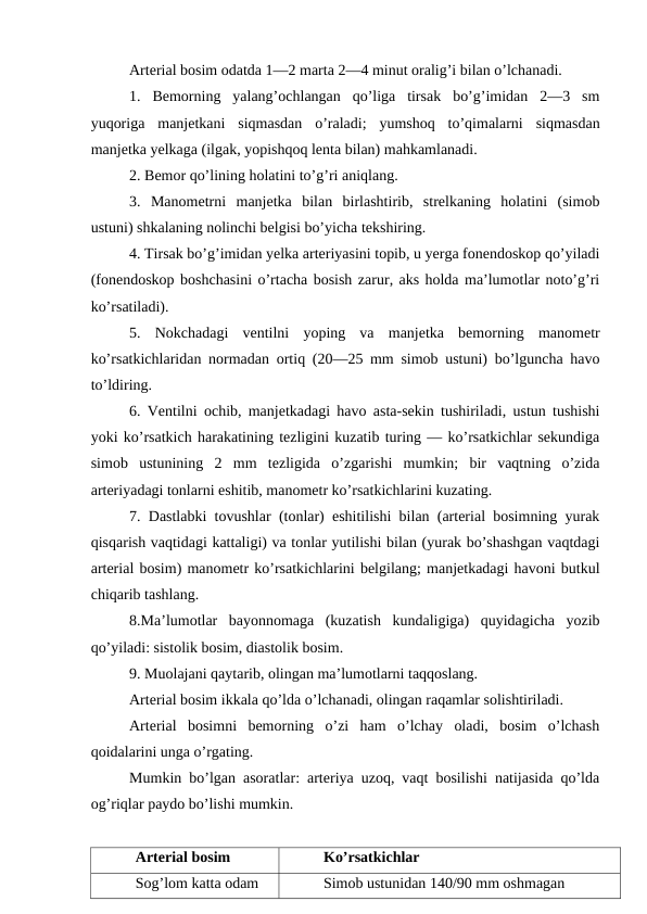 Arterial bosim odatda 1—2 marta 2—4 minut oralig’i bilan o’lchanadi. 
1.  Bemorning  yalang’ochlangan  qo’liga  tirsak  bo’g’imidan  2—3  sm
yuqoriga  manjetkani  siqmasdan  o’raladi;  yumshoq  to’qimalarni  siqmasdan
manjetka yelkaga (ilgak, yopishqoq lenta bilan) mahkamlanadi. 
2. Bemor qo’lining holatini to’g’ri aniqlang. 
3.  Manometrni  manjetka  bilan  birlashtirib,  strelkaning  holatini  (simob
ustuni) shkalaning nolinchi belgisi bo’yicha tekshiring. 
4. Tirsak bo’g’imidan yelka arteriyasini topib, u yerga fonendoskop qo’yiladi
(fonendoskop boshchasini o’rtacha bosish zarur, aks holda ma’lumotlar noto’g’ri
ko’rsatiladi). 
5.  Nokchadagi  ventilni  yoping  va  manjetka  bemorning  manometr
ko’rsatkichlaridan normadan ortiq (20—25 mm simob ustuni) bo’lguncha havo
to’ldiring. 
6. Ventilni ochib, manjetkadagi havo asta-sekin tushiriladi, ustun tushishi
yoki ko’rsatkich harakatining tezligini kuzatib turing — ko’rsatkichlar sekundiga
simob  ustunining  2  mm  tezligida  o’zgarishi  mumkin;  bir  vaqtning  o’zida
arteriyadagi tonlarni eshitib, manometr ko’rsatkichlarini kuzating. 
7. Dastlabki tovushlar (tonlar) eshitilishi bilan (arterial bosimning yurak
qisqarish vaqtidagi kattaligi) va tonlar yutilishi bilan (yurak bo’shashgan vaqtdagi
arterial bosim) manometr ko’rsatkichlarini belgilang; manjetkadagi havoni butkul
chiqarib tashlang. 
8.Ma’lumotlar  bayonnomaga  (kuzatish  kundaligiga)  quyidagicha  yozib
qo’yiladi: sistolik bosim, diastolik bosim. 
9. Muolajani qaytarib, olingan ma’lumotlarni taqqoslang. 
Arterial bosim ikkala qo’lda o’lchanadi, olingan raqamlar solishtiriladi. 
Arterial  bosimni  bemorning  o’zi  ham  o’lchay  oladi,  bosim  o’lchash
qoidalarini unga o’rgating. 
Mumkin bo’lgan asoratlar: arteriya uzoq, vaqt bosilishi natijasida qo’lda
og’riqlar paydo bo’lishi mumkin.
Arterial bosim 
Ko’rsatkichlar 
Sog’lom katta odam 
Simob ustunidan 140/90 mm oshmagan 
