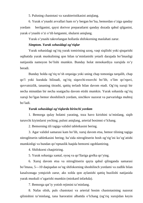 5. Pulsning chastotasi va xarakteristikasini aniqlang. 
6. Yurak o’ynashi avvallari ham ro’y bergan bo’lsa, bemordan o’ziga qanday
yordam    berilganini, qaysi dorivor preparatlarni qanday dozada qabul qilganini,
yurak o’ynashi o’zi o’tib ketganmi, shularni aniqlang. 
Yurak o’ynashi takrorlangan hollarda shifokorning maslahati zarur. 
Simptom. Yurak sohasidagi og’riqlar 
Yurak sohasidagi og’riq yurak tomirining uzoq, vaqt siqilishi yoki qisqarishi
oqibatida yurak muskulining qon bilan ta’minlanishi yetarli darajada bo’lmasligi
natijasida namoyon bo’lishi mumkin. Bunday holat stenokardiya xurujida ro’y
beradi. 
Bunday holda og’riq to’sh orqasiga yoki uning chap tomoniga tarqalib, chap
qo’l  yoki  kurakda  bilinadi,  og’riq  siquvchi-ezuvchi  bo’lib,  o’lim  qo’rquvi,
quvvatsizlik, tananing titrashi, qattiq terlash bilan davom etadi. Og’riq xuruji bir
necha minutdan bir necha soatgacha davom etishi mumkin. Yurak sohasida og’riq
xuruji bo’lgan bemor shoshilinch yordam, sinchkov nazorat va parvarishga muhtoj
bo’ladi. 
Yurak sohasidagi og’riqlarda birinchi yordam 
1. Bemorga qulay holatni yarating, toza havo kirishini ta’minlang, siqib
turuvchi kiyimlarni yeching; pulsni aniqlang, arterial bosimni o’lchang. 
2. Bemorning tili tagiga validol tabletkasini bering. 
3. Agar validol samarasi kam bo’lib, xuruj davom etsa, bemor tilining tagiga
nitroglitserin tabletkasini bering; ba’zida nitroglitserin bosh og’rig’ini ko’zg’atishi
mumkinligi va bundan qo’rqmaslik haqida bemorni ogohlantiring. 
4. Shifokorni chaqirtiring. 
5. Yurak sohasiga xantal, oyoq va qo’llariga grelka qo’ying. 
6.  Xuruj  davom  etsa  va  nitroglitserin  qayta  qabul  qilinganda  samarasi
bo’lmasa, 5—10 daqiqadan so’ng shifokorning shoshilinch yordami va zudlik bilan
kasalxonaga yotqizish zarur, aks xolda qon aylanishi qattiq buzilishi natijasida
yurak muskuli o’zgarishi mumkin (miokard infarkda). 
7. Bemorga qat’iy yotish rejimini ta’minlang. 
8.  Nafas  olish,  puls  chastotasi  va  arterial  bosim  chastotasining  nazorat
qilinishini ta’minlang, tana haroratini albattda o’lchang (og’riq xurujidan keyin
