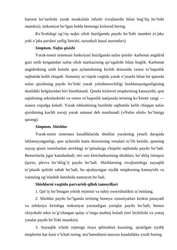 harorat  ko’tarilishi  yurak  muskulida  infarkt  rivojlanishi  bilan  bog’liq  bo’lishi
mumkin); imkoniyat bo’lgan holda bemorga kislorod bering. 
Ko’krakdagi og’riq nafas olish buzilganda paydo bo’lishi mumkin (o’pka
yoki o’pka pardasi yallig’lanishi, surunkali kasal asoratlari) 
Simptom. Nafas qisishi 
Yurak-tomir sistemasi funksiyasi buzilganda nafas qisishi- karbonat angidrid
gazi ortib ketganidan nafas olish markazining qo’zgalishi bilan boglik. Karbonat
angidridning ortib ketishi qon aylanishining kichik doirasida venoz to’laqonlik
oqibatida kelib chiqadi. Jismoniy zo’riqish vaqtida yurak o’ynashi bilan bir qatorda
nafas  qisishning  paydo  bo’lishi  yurak  yetishmovchiligi  boshlanayotganligining
dastlabki belgilaridan biri hisoblanadi. Qonda kislorod miqdorining kamayishi, qon
oqishining sekinlashishi va venoz to’laqonlik natijasida terining ko’kimtir rangi —
sianoz vujudga keladi. Yurak ishlashining buzilishi oqibatida kelib chiqqan nafas
qisishining kuchli xuruji yurak astmasi deb nomlanadi («Nafas olish» bo’limiga
qarang). 
Simptom. Shishlar 
Yurak-tomir  sistemasi  kasalliklarida  shishlar  yurakning  yetarli  darajada
ishlamayotganligi, qon aylanishi katta doirasining venalari to’lib ketishi, qonning
suyuq qismi tomirlardan atrofdagi to’qimalarga chiqishi oqibatida paydo bo’ladi.
Bemorlarda jigar kattalashadi, teri osti kletchatkasining shishlari, bo’shliq istisqosi
(qorin,  plevra  bo’shlig’i)  paydo  bo’ladi.  Shishlarning  rivojlanishiga  suyuqlik
to’planib qolishi sabab bo’ladi, bu ajralayotgan siydik miqdorning kamayishi va
vaznning og’irlashib ketishida namoyon bo’ladi. 
Shishlarni vaqtida parvarish qilish tamoyillari 
1. Qat’iy bo’lmagan yotish rejimini va ruhiy osoyishtalikni ta’minlang. 
2. Shishlar paydo bo’lganda terining himoya xususiyatlari keskin pasayadi
va  infeksiya  kirishiga  imkoniyat  yaratadigan  yoriqlar  paydo  bo’ladi;  bemor
choyshabi tekis to’g’rilangan qulay o’ringa muhtoj buladi (teri bichilishi va yotoq
yaralar paydo bo’lishi mumkin). 
3.  Suyuqlik  ichish  rejimiga  rioya  qilinishini  kuzating,  ajratilgan  siydik
miqdorini har kuni o’lchab turing, ma’lumotlarni maxsus kundalikka yozib boring. 
