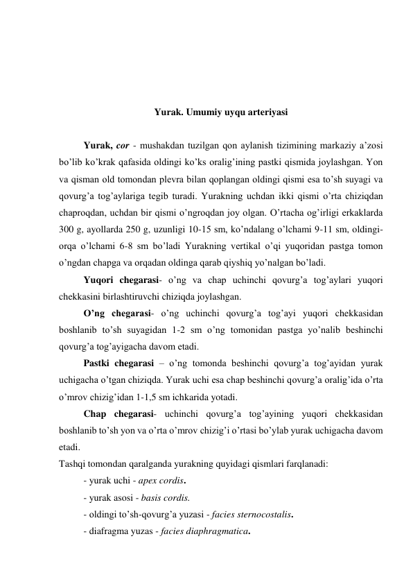  
 
 
 
Yurak. Umumiy uyqu arteriyasi 
 
Yurak, cor - mushakdan tuzilgan qon aylanish tizimining markaziy a’zosi 
bo’lib ko’krak qafasida oldingi ko’ks oralig’ining pastki qismida joylashgan. Yon 
va qisman old tomondan plevra bilan qoplangan oldingi qismi esa to’sh suyagi va 
qovurg’a tog’aylariga tegib turadi. Yurakning uchdan ikki qismi o’rta chiziqdan 
chaproqdan, uchdan bir qismi o’ngroqdan joy olgan. O’rtacha og’irligi erkaklarda 
300 g, ayollarda 250 g, uzunligi 10-15 sm, ko’ndalang o’lchami 9-11 sm, oldingi-
orqa o’lchami 6-8 sm bo’ladi Yurakning vertikal o’qi yuqoridan pastga tomon 
o’ngdan chapga va orqadan oldinga qarab qiyshiq yo’nalgan bo’ladi. 
Yuqori chegarasi- o’ng va chap uchinchi qovurg’a tog’aylari yuqori 
chekkasini birlashtiruvchi chiziqda joylashgan. 
O’ng chegarasi- o’ng uchinchi qovurg’a tog’ayi yuqori chekkasidan 
boshlanib to’sh suyagidan 1-2 sm o’ng tomonidan pastga yo’nalib beshinchi 
qovurg’a tog’ayigacha davom etadi. 
Pastki chegarasi – o’ng tomonda beshinchi qovurg’a tog’ayidan yurak 
uchigacha o’tgan chiziqda. Yurak uchi esa chap beshinchi qovurg’a oralig’ida o’rta 
o’mrov chizig’idan 1-1,5 sm ichkarida yotadi.  
Chap chegarasi- uchinchi qovurg’a tog’ayining yuqori chekkasidan 
boshlanib to’sh yon va o’rta o’mrov chizig’i o’rtasi bo’ylab yurak uchigacha davom 
etadi. 
Tashqi tomondan qaralganda yurakning quyidagi qismlari farqlanadi: 
- yurak uchi - apex cordis. 
- yurak asosi - basis cordis. 
- oldingi to’sh-qovurg’a yuzasi - facies sternocostalis. 
- diafragma yuzas - facies diaphragmatica. 
