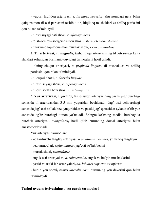 - yuqori hiqildoq arteriyasi, s. laryngea superior, shu nomdagi nerv bilan 
qalqonsimon-til osti pardasini teshib o’tib, hiqildoq mushaklari va shilliq pardasini 
qon bilaan ta’minlaydi. 
- tilosti suyagi osti shoxi, r.infirahyoideus 
- to’sh-o’mrov-so’rg’ichsimon shox, r.sternocleidomastoidea 
- uzuksimon-qalqonsimon mushak shoxi, r.cricothyroideus 
2. Til arteriyasi, a . lingualis, tashqi uyqu arteriyasining til osti suyagi katta 
shoxlari sohasidan boshlanib quyidagi tarmoqlarni hosil qiladi: 
- tilning chuqur arteriyasi, a. profunda linguae, til mushaklari va shilliq 
pardasini qon bilan ta’minlaydi. 
- til orqasi shoxi, r. dorsalis linguae 
- til usti suyagi shoxi, r. suprahyoideus 
- til osti so’lak bezi shoxi, r. sublingualis 
3. Yuz arteriyasi, a. facialis, tashqi uyqu arteriyasining pastki jag’ burchagi 
sohasida til arteriyasidan 3-5 mm yuqoridan boshlanadi. Jag’ osti uchburchagi 
sohasida jag’ osti so’lak bezi yuqorisidan va pastki jag’ qirrasidan aylanib o’tib yuz 
sohasida og’iz burchagi tomon yo’naladi. So’ngra ko’zning medial burchagida 
burchak arteriyasi, a.angularis, hosil qilib burunning dorsal arteriyasi bilan 
anastomozlashadi. 
Yuz arteriyasi tarmoqlari: 
- ko’tariluvchi tanglay arteriyasi, a.palatina ascendens, yumshoq tanglayni 
- bez tarmoqlari, r.glandularis, jag’osti so’lak bezini 
- murtak shoxi, r.tonsiflaris, 
- engak osti arteriyalari, a. submentalis, engak va bo’yin mushaklarini  
- pastki va ustki lab arteriyalari, aa. labiates superior e t inferior 
- burun yon shoxi, ramus lateralis nasi, burunning yon devorini qon bilan 
ta’minlaydi. 
 
Tashqi uyqu arteriyasining o’rta guruh tarmoqlari 
 
