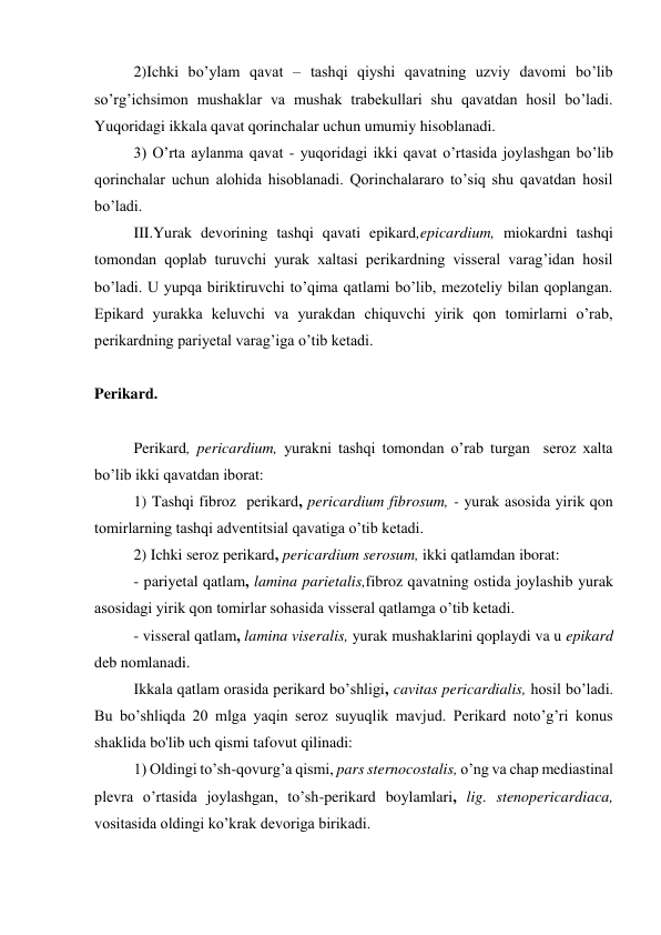 2)Ichki bo’ylam qavat – tashqi qiyshi qavatning uzviy davomi bo’lib 
so’rg’ichsimon mushaklar va mushak trabekullari shu qavatdan hosil bo’ladi. 
Yuqoridagi ikkala qavat qorinchalar uchun umumiy hisoblanadi. 
3) O’rta aylanma qavat - yuqoridagi ikki qavat o’rtasida joylashgan bo’lib 
qorinchalar uchun alohida hisoblanadi. Qorinchalararo to’siq shu qavatdan hosil 
bo’ladi. 
III.Yurak devorining tashqi qavati epikard,epicardium, miokardni tashqi 
tomondan qoplab turuvchi yurak xaltasi perikardning visseral varag’idan hosil 
bo’ladi. U yupqa biriktiruvchi to’qima qatlami bo’lib, mezoteliy bilan qoplangan. 
Epikard yurakka keluvchi va yurakdan chiquvchi yirik qon tomirlarni o’rab, 
perikardning pariyetal varag’iga o’tib ketadi. 
 
Perikard. 
 
Perikard, pericardium, yurakni tashqi tomondan o’rab turgan  seroz xalta 
bo’lib ikki qavatdan iborat: 
1) Tashqi fibroz  perikard, pericardium fibrosum, - yurak asosida yirik qon 
tomirlarning tashqi adventitsial qavatiga o’tib ketadi. 
2) Ichki seroz perikard, pericardium serosum, ikki qatlamdan iborat: 
- pariyetal qatlam, lamina parietalis,fibroz qavatning ostida joylashib yurak 
asosidagi yirik qon tomirlar sohasida visseral qatlamga o’tib ketadi. 
- visseral qatlam, lamina viseralis, yurak mushaklarini qoplaydi va u epikard 
deb nomlanadi. 
Ikkala qatlam orasida perikard bo’shligi, cavitas pericardialis, hosil bo’ladi. 
Bu bo’shliqda 20 mlga yaqin seroz suyuqlik mavjud. Perikard noto’g’ri konus 
shaklida bo'lib uch qismi tafovut qilinadi: 
1) Oldingi to’sh-qovurg’a qismi, pars sternocostalis, o’ng va chap mediastinal 
plevra o’rtasida joylashgan, to’sh-perikard boylamlari, lig. stenopericardiaca, 
vositasida oldingi ko’krak devoriga birikadi. 
