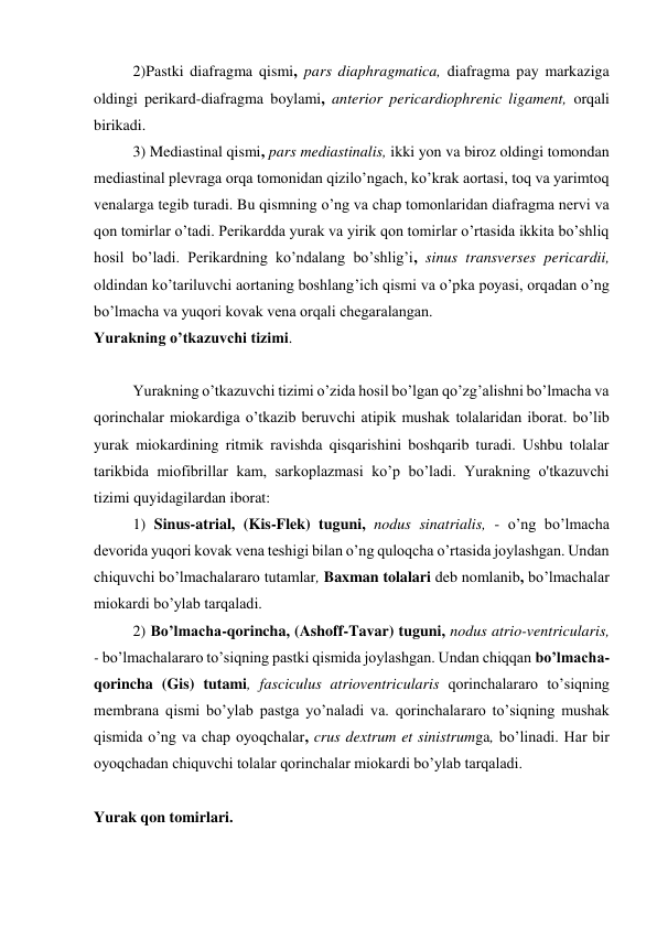 2)Pastki diafragma qismi, pars diaphragmatica, diafragma pay markaziga 
oldingi perikard-diafragma boylami, anterior pericardiophrenic ligament, orqali 
birikadi. 
3) Mediastinal qismi, pars mediastinalis, ikki yon va biroz oldingi tomondan 
mediastinal plevraga orqa tomonidan qizilo’ngach, ko’krak aortasi, toq va yarimtoq 
venalarga tegib turadi. Bu qismning o’ng va chap tomonlaridan diafragma nervi va 
qon tomirlar o’tadi. Perikardda yurak va yirik qon tomirlar o’rtasida ikkita bo’shliq 
hosil bo’ladi. Perikardning ko’ndalang bo’shlig’i, sinus transverses pericardii, 
oldindan ko’tariluvchi aortaning boshlang’ich qismi va o’pka poyasi, orqadan o’ng 
bo’lmacha va yuqori kovak vena orqali chegaralangan. 
Yurakning o’tkazuvchi tizimi. 
 
Yurakning o’tkazuvchi tizimi o’zida hosil bo’lgan qo’zg’alishni bo’lmacha va 
qorinchalar miokardiga o’tkazib beruvchi atipik mushak tolalaridan iborat. bo’lib 
yurak miokardining ritmik ravishda qisqarishini boshqarib turadi. Ushbu tolalar 
tarikbida miofibrillar kam, sarkoplazmasi ko’p bo’ladi. Yurakning o'tkazuvchi 
tizimi quyidagilardan iborat: 
1) Sinus-atrial, (Kis-Flek) tuguni, nodus sinatrialis, - o’ng bo’lmacha 
devorida yuqori kovak vena teshigi bilan o’ng quloqcha o’rtasida joylashgan. Undan 
chiquvchi bo’lmachalararo tutamlar, Baxman tolalari deb nomlanib, bo’lmachalar 
miokardi bo’ylab tarqaladi. 
2) Bo’lmacha-qorincha, (Ashoff-Tavar) tuguni, nodus atrio-ventricularis, 
- bo’lmachalararo to’siqning pastki qismida joylashgan. Undan chiqqan bo’lmacha-
qorincha (Gis) tutami, fasciculus atrioventricularis qorinchalararo to’siqning 
membrana qismi bo’ylab pastga yo’naladi va. qorinchalararo to’siqning mushak 
qismida o’ng va chap oyoqchalar, crus dextrum et sinistrumga, bo’linadi. Har bir 
oyoqchadan chiquvchi tolalar qorinchalar miokardi bo’ylab tarqaladi. 
 
Yurak qon tomirlari. 
 
