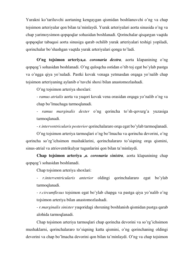 Yurakni ko’tariluvchi aortaning kengaygan qismidan boshlanuvchi o’ng va chap 
tojsimon arteriyalar qon bilan ta’minlaydi. Yurak arteriyalari aorta sinusida o’ng va 
chap yarimoysimon qopqoqlar sohasidan boshlanadi. Qorinchalar qisqargan vaqtda 
qopqoqlar tabaqasi aorta sinusiga qarab ochilib yurak arteriyalari teshigi yopiladi, 
qorinchalar bo’shashgan vaqtda yurak arteriyalari qonga to’ladi. 
O’ng tojsimon arteriya,a. coronaria dextra, aorta klapanining o’ng 
qopqog’i sohasidan boshlanadi. O’ng quloqcha ostidan o’tib toj egat bo’ylab pastga 
va o’ngga qiya yo’naladi. Pastki kovak venaga yetmasdan orqaga yo’nalib chap 
tojsimon arteriyaning aylanib o’tuvchi shoxi bilan anastomozlashadi. 
O’ng tojsimon arteriya shoxlari: 
- ramus atrialis aorta va yuqori kovak vena orasidan orqaga yo’nalib o’ng va 
chap bo’lmachaga tarmoqlanadi. 
- ramus marginalis dexter o’ng qorincha to’sh-qovurg’a yuzasiga 
tarmoqlanadi. 
- r.interventricularis posterior qorinchalararo orqa egat bo’ylab tarmoqlanadi. 
O’ng tojsimon arteriya tarmoqlari o’ng bo’lmacha va qorincha devorini, o’ng 
qorincha so’rg’ichsimon mushaklarini, qorinchalararo to’siqning orqa qismini, 
sinus-atrial va atrioventrikulyar tugunlarini qon bilan ta’minlaydi. 
Chap tojsimon arteriya ,a. coronaria sinistra, aorta klapanining chap 
qopqog’i sohasidan boshlanadi. 
Chap tojsimon arteriya shoxlari: 
- r.interventricularis anterior oldingi qorinchalararo egat bo’ylab 
tarmoqlanadi.  
- r.circumflexus tojsimon egat bo’ylab chapga va pastga qiya yo’nalib o’ng 
tojsimon arteriya bilan anastomozlashadi.  
- r.marginalis sinister yuqoridagi shoxning boshlanish qismidan pastga qarab 
alohida tarmoqlanadi. 
Chap tojsimon arteriya tarmoqlari chap qorincha devorini va so’rg’ichsimon 
mushaklarni, qorinchalararo to’siqning katta qismini, o’ng qorinchaning oldingi 
devorini va chap bo’lmacha devorini qon bilan ta’minlaydi. O’ng va chap tojsimon 
