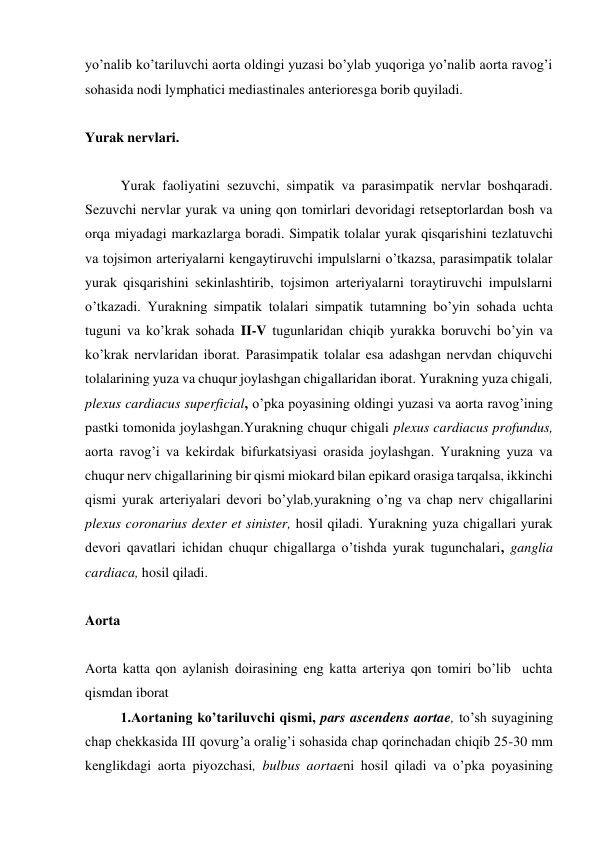 yo’nalib ko’tariluvchi aorta oldingi yuzasi bo’ylab yuqoriga yo’nalib aorta ravog’i 
sohasida nodi lymphatici mediastinales anterioresga borib quyiladi. 
 
Yurak nervlari. 
 
Yurak faoliyatini sezuvchi, simpatik va parasimpatik nervlar boshqaradi. 
Sezuvchi nervlar yurak va uning qon tomirlari devoridagi retseptorlardan bosh va 
orqa miyadagi markazlarga boradi. Simpatik tolalar yurak qisqarishini tezlatuvchi 
va tojsimon arteriyalarni kengaytiruvchi impulslarni o’tkazsa, parasimpatik tolalar 
yurak qisqarishini sekinlashtirib, tojsimon arteriyalarni toraytiruvchi impulslarni  
o’tkazadi. Yurakning simpatik tolalari simpatik tutamning bo’yin sohada uchta 
tuguni va ko’krak sohada II-V tugunlaridan chiqib yurakka boruvchi bo’yin va 
ko’krak nervlaridan iborat. Parasimpatik tolalar esa adashgan nervdan chiquvchi 
tolalarining yuza va chuqur joylashgan chigallaridan iborat. Yurakning yuza chigali, 
plexus cardiacus superficial, o’pka poyasining oldingi yuzasi va aorta ravog’ining 
pastki tomonida joylashgan.Yurakning chuqur chigali plexus cardiacus profundus, 
aorta ravog’i va kekirdak bifurkatsiyasi orasida joylashgan. Yurakning yuza va 
chuqur nerv chigallarining bir qismi miokard bilan epikard orasiga tarqalsa, ikkinchi 
qismi yurak arteriyalari devori bo’ylab,yurakning o’ng va chap nerv chigallarini 
plexus coronarius dexter et sinister, hosil qiladi. Yurakning yuza chigallari yurak 
devori qavatlari ichidan chuqur chigallarga o’tishda yurak tugunchalari, ganglia 
cardiaca, hosil qiladi. 
 
Aorta 
 
Aorta katta qon aylanish doirasining eng katta arteriya qon tomiri bo’lib  uchta 
qismdan iborat  
1.Aortaning ko’tariluvchi qismi, pars ascendens aortae, to’sh suyagining 
chap chekkasida III qovurg’a oralig’i sohasida chap qorinchadan chiqib 25-30 mm 
kenglikdagi aorta piyozchasi, bulbus aortaeni hosil qiladi va o’pka poyasining 
