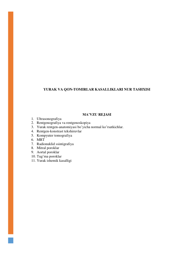  
 
 
 
 
 
 
 
 
 
 
 
 
 
 
 
 
 
 
YURAK VA QON-TOMIRLAR KASALLIKLARI NUR TASHXISI 
 
 
 
 
 
 
MA’VZU REJASI 
1. Ultrasonografiya 
2. Rentgenografiya va rentgenoskopiya 
3. Yurak rentgen-anatomiyasi bo’yicha normal ko’rsatkichlar. 
4. Rentgen-konstrast tekshiruvlar 
5. Kompyuter tomografiya 
6. MRT 
7. Radionuklid ssintigrafiya 
8. Mitral poroklar 
9. Aortal poroklar 
10. Tug’ma poroklar 
11. Yurak ishemik kasalligi 
 
 
 
 
 
 
 
 
 
 
 
 
 
 
 
 
 
 
 
 
 
 

